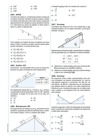 111
PV2D-07-FIS-24
a) 0,87 d) 0,60
b) 0,71 e) 0,50
c) 0,68
264. UFES
Um bloco de massa m, inicialmente parado na base de
um plano inclinado, indicado na ﬁgura a seguir, recebe
um rápido empurrão que o faz subir o plano, passando
pelos pontosAe B, atingindo o ponto de altura máxima
C e retornando ao ponto de partida. O atrito entre o
bloco e o plano é desprezível.
Com relação ao módulo da força resultante que atua
sobre o bloco, durante a subida, quando passa pelos
pontos indicados, é correto aﬁrmar que:
265. Unifor-CE
Uma força , de intensidade 30 N, puxa os corpos A e
B sobre um plano inclinado de atrito desprezível.
As massas dos corpos são mA = 2,0 kg e mB = 3,0 kg e
a aceleração local da gravidade vale 10 m/s2. Nessas
condições, a tração no ﬁo que une A e B vale, em
newtons:
a) 2,0 d) 20
b) 12 e) 25
c) 15
266. Mackenzie-SP
Os corposAe B, de massas mA e mB, encontram-se em
equilíbrio, apoiados em planos inclinados lisos, confor-
me mostra a ﬁgura. O ﬁo e a roldana são ideais.
A relação mA/mB entre as massas dos corpos é:
267. Vunesp
Considere dois blocos A e B, com massas mA e mB
respectivamente, em um plano inclinado, como apre-
sentado na ﬁgura.
Desprezandoasforçasdeatrito,representandoaacelera-
ção da gravidade por g e utilizando os dados da tabela:
a) determine a razão mA/mB para que os blocos A e
B permaneçam em equilíbrio estático;
b) determine a razão mA/mB para que o blocoAdesça
o plano com aceleração g/4.
268. Vunesp
No esquema anexo estão representados dois pla-
nos inclinados, de mesmo comprimento (L), que se
interceptam segundo a horizontal. No alto de um
dos planos, de altura h, abandona-se um corpúsculo
que desliza sobre os planos com atrito desprezível.
Admite-se que o corpúsculo passe de um plano para
outro, graças a um pequeno arco de concordância,
sem choque.
Usando-se g para o valor da aceleração da gravidade
local, o período do movimento oscilatório do corpúsculo
é dado pela expressão:
a) T L
gh
= 4
2
d) T L
g
h
= 4
2
b) T L
h
g
= 4
2
e) T L
gh
= 4
1
2
c) T L
gh
= 4
2
 