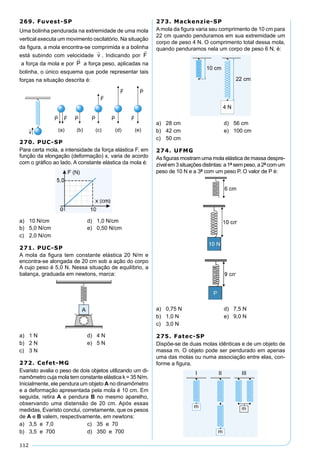 112
269. Fuvest-SP
Uma bolinha pendurada na extremidade de uma mola
vertical executa um movimento oscilatório. Na situação
da ﬁgura, a mola encontra-se comprimida e a bolinha
está subindo com velocidade . Indicando por
a força da mola e por a força peso, aplicadas na
bolinha, o único esquema que pode representar tais
forças na situação descrita é:
270. PUC-SP
Para certa mola, a intensidade da força elástica F, em
função da elongação (deformação) x, varia de acordo
com o gráﬁco ao lado. A constante elástica da mola é:
a) 10 N/cm d) 1,0 N/cm
b) 5,0 N/cm e) 0,50 N/cm
c) 2,0 N/cm
271. PUC-SP
A mola da ﬁgura tem constante elástica 20 N/m e
encontra-se alongada de 20 cm sob a ação do corpo
A cujo peso é 5,0 N. Nessa situação de equilíbrio, a
balança, graduada em newtons, marca:
a) 1 N d) 4 N
b) 2 N e) 5 N
c) 3 N
272. Cefet-MG
Evaristo avalia o peso de dois objetos utilizando um di-
namômetro cuja mola tem constante elástica k = 35 N/m.
Inicialmente, ele pendura um objeto A no dinamômetro
e a deformação apresentada pela mola é 10 cm. Em
seguida, retira A e pendura B no mesmo aparelho,
observando uma distensão de 20 cm. Após essas
medidas, Evaristo conclui, corretamente, que os pesos
de A e B valem, respectivamente, em newtons:
a) 3,5 e 7,0 c) 35 e 70
b) 3,5 e 700 d) 350 e 700
273. Mackenzie-SP
A mola da ﬁgura varia seu comprimento de 10 cm para
22 cm quando penduramos em sua extremidade um
corpo de peso 4 N. O comprimento total dessa mola,
quando penduramos nela um corpo de peso 6 N, é:
a) 28 cm d) 56 cm
b) 42 cm e) 100 cm
c) 50 cm
274. UFMG
As ﬁguras mostram uma mola elástica de massa despre-
zívelem3situaçõesdistintas:a1ªsempeso,a2ªcomum
peso de 10 N e a 3ª com um peso P. O valor de P é:
a) 0,75 N d) 7,5 N
b) 1,0 N e) 9,0 N
c) 3,0 N
275. Fatec-SP
Dispõe-se de duas molas idênticas e de um objeto de
massa m. O objeto pode ser pendurado em apenas
uma das molas ou numa associação entre elas, con-
forme a ﬁgura.
 