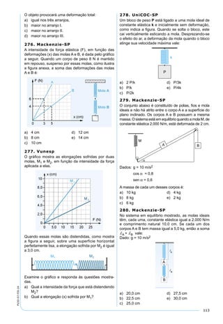 113
PV2D-07-FIS-24
O objeto provocará uma deformação total:
a) igual nos três arranjos.
b) maior no arranjo I.
c) maior no arranjo II.
d) maior no arranjo III.
276. Mackenzie-SP
A intensidade da força elástica (F), em função das
deformações (x) das molas A e B, é dada pelo gráﬁco
a seguir. Quando um corpo de peso 8 N é mantido
em repouso, suspenso por essas molas, como ilustra
a ﬁgura anexa, a soma das deformações das molas
A e B é:
a) 4 cm d) 12 cm
b) 8 cm e) 14 cm
c) 10 cm
277. Vunesp
O gráﬁco mostra as elongações sofridas por duas
molas, M1 e M2, em função da intensidade da força
aplicada a elas.
Quando essas molas são distendidas, como mostra
a ﬁgura a seguir, sobre uma superfície horizontal
perfeitamente lisa, a elongação sofrida por M2 é igual
a 3,0 cm.
Examine o gráﬁco e responda às questões mostra-
das.
a) Qual a intensidade da força que está distendendo
M2?
b) Qual a elongação (x) sofrida por M1?
278. UniCOC-SP
Um bloco de peso P está ligado a uma mola ideal de
constante elástica k e inicialmente sem deformação,
como indica a ﬁgura. Quando se solta o bloco, este
cai verticalmente esticando a mola. Desprezando-se
o efeito do ar, a deformação da mola quando o bloco
atinge sua velocidade máxima vale:
a) 2 P/k d) P/3k
b) P/k e) P/4k
c) P/2k
279. Mackenzie-SP
O conjunto abaixo é constituído de polias, ﬁos e mola
ideais e não há atrito entre o corpo A e a superfície do
plano inclinado. Os corpos A e B possuem a mesma
massa.OsistemaestáemequilíbrioquandoamolaM,de
constante elástica 2.000 N/m, está deformada de 2 cm.
Dados: g = 10 m/s2
cos α = 0,8
sen α = 0,6
A massa de cada um desses corpos é:
a) 10 kg d) 4 kg
b) 8 kg e) 2 kg
c) 6 kg
280. Mackenzie-SP
No sistema em equilíbrio mostrado, as molas ideais
têm, cada uma, constante elástica igual a 2.000 N/m
e comprimento natural 10,0 cm. Se cada um dos
corpos A e B tem massa igual a 5,0 kg, então a soma
dA + dB vale:
Dado: g = 10 m/s2
B�
A�
A
B
a) 20,0 cm d) 27,5 cm
b) 22,5 cm e) 30,0 cm
c) 25,0 cm
 