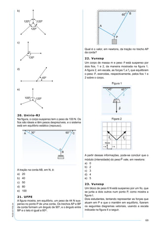 69
PV2D-07-FIS-24
b)
c)
d)
e)
20. Unirio-RJ
Na ﬁgura, o corpo suspenso tem o peso de 100 N. Os
ﬁos são ideais e têm pesos desprezíveis, e o sistema
está em equilíbrio estático (repouso).
A tração na corda AB, em N, é:
a) 20
b) 40
c) 50
d) 80
e) 100
21. UFPE
A ﬁgura mostra, em equilíbrio, um peso de 44 N sus-
penso no ponto P de uma corda. Os trechos AP e BP
da corda formam um ângulo de 90o, e o ângulo entre
BP e o teto é igual a 60o.
Qual é o valor, em newtons, da tração no trecho AP
da corda?
22. Vunesp
Um corpo de massa m e peso está suspenso por
dois ﬁos, 1 e 2, da maneira mostrada na ﬁgura 1.
A ﬁgura 2, em escala, as forças e que equilibram
o peso , exercidas, respectivamente, pelos ﬁos 1 e
2 sobre o corpo.
A partir dessas informações, pode-se concluir que o
módulo (intensidade) do peso vale, em newtons:
a) 0
b) 2
c) 3
d) 4
e) 5
23. Vunesp
Um bloco de peso 6 N está suspenso por um ﬁo, que
se junta a dois outros num ponto P, como mostra a
ﬁgura I.
Dois estudantes, tentando representar as forças que
atuam em P e que o mantêm em equilíbrio, ﬁzeram
os seguintes diagramas vetoriais, usando a escala
indicada na ﬁgura II a seguir.
 