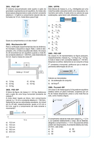 114
281. PUC-SP
O sistema esquematizado está sujeito à ação da
gravidade e apresenta-se em equilíbrio. As molas são
leves (pesos desprezíveis) e cada uma tem constante
elástica k = 2 kgf/cm e comprimento natural (não de-
formada) de 12 cm. Cada bloco pesa 6 kgf.
Quais os comprimentos a e b das molas?
282. Mackenzie-SP
Para a veriﬁcação experimental das leis da dinâmica,
foi montado o esquema a seguir. Nele, o atrito é des-
prezado, o ﬁo, a mola e as polias são ideais. Os corpos
A e B encontram-se em equilíbrio quando a mola M,
de constante elástica k = 200 N/m, está distendida de
5,0 cm. Qual a massa do corpo A?
a) 1,0 kg d) 4,0 kg
b) 2,0 kg e) 5,0 kg
c) 3,0 kg
283. FEI-SP
O bloco da ﬁgura, de massa m = 4,0 kg, desloca-se
sob a ação de uma força horizontal constante de
módulo F.
A mola ideal, ligada ao bloco, tem comprimento
natural d0= 14 cm e constante elástica k = 160 N/m.
Sabendo-se que as velocidades escalares do móvel
em A e B são, respectivamente, iguais a 4,0 m/s e
6,0 m/s, qual é o comprimento da mola durante o
movimento?
a) 12,5 cm
b) 14,5 cm
c) 16,5 cm
d) 18,5 cm
e) 20,5 cm
284. UFPA
Dois blocos de massa m1 e m2, interligados por uma
mola ﬁna estão colocados sobre uma mesa plana, ho-
rizontal e sem atrito. A razão entre os valores de suas
acelerações, após terem sido afastados e soltos, é:
a)
a
a
m m
m m
1
2
1 2
1 2
=
−
+
b)
a
a
m
m
1
2
2
1
1
=
−
c)
a
a
m
m
1
2
1
2
1
=
−
d)
a
a
m
m
1
2
1
2
=
e)
a
a
m
m
1
2
2
1
=
285. FEI-SP
Os corpos A e B representados na ﬁgura possuem,
respectivamente, massas mA = 2,0 kg e mB = 4,0 kg.
A mola é ideal e tem constante elástica k = 50 N/m.
Despreze os atritos. Aplicando-se ao conjunto a força
constante e horizontal, veriﬁca-se que a mola ex-
perimenta deformação de 20 cm.
Calcule as intensidades:
a) da aceleração do conjunto;
b) da força .
286. Fuvest-SP
Um corpo C de massa igual a 3,0 kg está em equilíbrio
estático sobre um plano inclinado, suspenso por um
ﬁo de massa desprezível, preso a uma mola ﬁxa ao
solo, como mostra a ﬁgura.
O comprimento natural da mola (sem carga) é L0 = 1,2 m
e, ao sustentar estaticamente o corpo, ela se distende,
atingindoo comprimento L = 1,5 m. Os possíveis atritos
podem ser desprezados.Aconstante elástica da mola,
em N/m, vale então:
a) 10 d) 90
b) 30 e) 100
c) 50
 