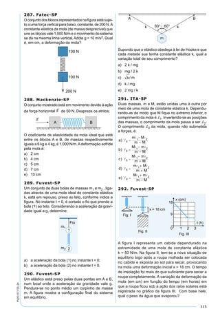 115
PV2D-07-FIS-24
287. Fatec-SP
O conjunto dos blocos representados na ﬁgura está sujei-
to a uma força vertical para baixo, constante, de 200 N.A
constante elástica da mola (de massa desprezível) que
une os blocos vale 1.000 N/m e o movimento do sistema
se dá na mesma linha vertical. Adote g = 10 m/s2. Qual
é, em cm, a deformação da mola?
288. Mackenzie-SP
O conjunto mostrado está em movimento devido à ação
da força horizontal de 50 N. Despreze os atritos.
O coeﬁciente de elasticidade da mola ideal que está
entre os blocos A e B, de massas respectivamente
iguais a 6 kg e 4 kg, é 1.000 N/m.Adeformação sofrida
pela mola é:
a) 2 cm
b) 4 cm
c) 5 cm
d) 7 cm
e) 10 cm
289. Fuvest-SP
Um conjunto de duas bolas de massas m1 e m2 , liga-
das através de uma mola ideal de constante elástica
k, está em repouso, preso ao teto, conforme indica a
ﬁgura. No instante t = 0, é cortado o ﬁo que prende a
bola (1) ao teto. Considerando a aceleração da gravi-
dade igual a g, determine:
a) a aceleração da bola (1) no instante t = 0;
b) a aceleração da bola (2) no instante t = 0.
290. Fuvest-SP
Um elástico está preso pelas duas pontas em A e B,
num local onde a aceleração da gravidade vale g.
Pendura-se no ponto médio um corpinho de massa
m. A ﬁgura mostra a conﬁguração ﬁnal do sistema
em equilíbrio.
Supondo que o elástico obedeça à lei de Hooke e que
cada metade sua tenha constante elástica k, qual a
variação total de seu comprimento?
a) 2 k / mg
b) mg / 2 k
c) / m
d) k / mg
e) 2 mg / k
291. ITA-SP
Duas massas, m e M, estão unidas uma à outra por
meio de uma mola de constante elástica k. Dependu-
rando-as de modo que M ﬁque no extremo inferior, o
comprimento da mola é d1. Invertendo-se as posições
das massas, o comprimento da mola passa a ser d2.
O comprimento d0 da mola, quando não submetida
a forças, é:
a
M
m M
b
M m
m M
c
M m
m
)
)
)
m



 
 
 
0
1 2
0
1 2
0
1 2
=
=
=
−
−
−
−
−
+
+
+
+
−
=
=
M
d
m M
m M
e
M m
m M
)
)


 
 
0
1 2
0
1 2
292. Fuvest-SP
A ﬁgura I representa um cabide dependurado na
extremidade de uma mola de constante elástica
k = 50 N/m. Na ﬁgura II, tem-se a nova situação de
equilíbrio logo após a roupa molhada ser colocada
no cabide e exposta ao sol para secar, provocando
na mola uma deformação inicial x = 18 cm. O tempo
de insolação foi mais do que suﬁciente para secar a
roupa completamente. A variação da deformação da
mola (em cm) em função do tempo (em horas) em
que a roupa ﬁcou sob a ação dos raios solares está
registrada no gráﬁco da ﬁgura III. Com base nele,
qual o peso da água que evaporou?
 