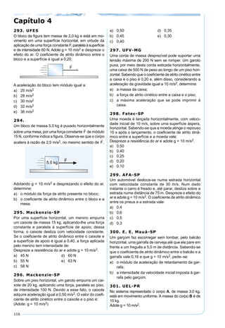116
293. UFES
O bloco da ﬁgura tem massa de 2,0 kg e está em mo-
vimento em uma superfície horizontal, em virtude da
aplicação de uma força constante F, paralelaàsuperfície
e de intensidade 60 N. Adote g = 10 m/s2 e despreze o
efeito do ar. O coeﬁciente de atrito dinâmico entre o
bloco e a superfície é igual a 0,20.
A aceleração do bloco tem módulo igual a:
a) 20 m/s2
b) 28 m/s2
c) 30 m/s2
d) 32 m/s2
e) 36 m/s2
294.
Um bloco de massa 5,0 kg é puxado horizontalmente
sobre uma mesa, por uma força constante de módulo
15 N, conforme indica a ﬁgura. Observa-se que o corpo
acelera à razão de 2,0 m/s2, no mesmo sentido de .
Adotando g = 10 m/s2 e desprezando o efeito do ar,
determine:
a) o módulo da força de atrito presente no bloco;
b) o coeﬁciente de atrito dinâmico entre o bloco e a
mesa.
295. Mackenzie-SP
Por uma superfície horizontal, um menino empurra
um caixote de massa 15 kg, aplicando-lhe uma força
constante e paralela à superfície de apoio; dessa
forma, o caixote desliza com velocidade constante.
Se o coeﬁciente de atrito dinâmico entre o caixote e
a superfície de apoio é igual a 0,40, a força aplicada
pelo menino tem intensidade de:
Despreze a resistência do ar e adote g = 10 m/s2.
a) 45 N d) 60 N
b) 55 N e) 63 N
c) 58 N
296. Mackenzie-SP
Sobre um piso horizontal, um garoto empurra um cai-
xote de 20 kg, aplicando uma força, paralela ao piso,
de intensidade 100 N. Devido a esse fato, o caixote
adquire aceleração igual a 0,50 m/s2. O valor do coeﬁ-
ciente de atrito cinético entre o caixote e o piso é:
(Adote: g = 10 m/s2)
a) 0,50 d) 0,35
b) 0,45 e) 0,30
c) 0,40
297. UFV-MG
Uma corda de massa desprezível pode suportar uma
tensão máxima de 200 N sem se romper. Um garoto
puxa, por meio desta corda esticada horizontalmente,
uma caixa de 500 N de peso ao longo de um piso hori-
zontal. Sabendo que o coeﬁciente de atrito cinético entre
a caixa e o piso é 0,20 e, além disso, considerando a
aceleração da gravidade igual a 10 m/s2, determine:
a) a massa da caixa;
b) a força de atrito cinético entre a caixa e o piso;
c) a máxima aceleração que se pode imprimir à
caixa.
298. Fatec-SP
Uma moeda é lançada horizontalmente, com veloci-
dade inicial de 10 m/s, sobre uma superfície áspera,
horizontal. Sabendo-se que a moeda atinge o repouso
10 s após o lançamento, o coeﬁciente de atrito dinâ-
mico entre a superfície e a moeda vale:
Despreze a resistência do ar e adote g = 10 m/s2.
a) 0,50
b) 0,40
c) 0,25
d) 0,20
e) 0,10
299. AFA-SP
Um automóvel desloca-se numa estrada horizontal
com velocidade constante de 30 m/s. Num dado
instante o carro é freado e, até parar, desliza sobre a
estrada numa distância de 75 m. Despreze o efeito do
ar e adote g = 10 m/s2. O coeﬁciente de atrito dinâmico
entre os pneus e a estrada vale:
a) 0,4
b) 0,6
c) 0,5
d) 0,3
300. E. E. Mauá-SP
Um garçom faz escorregar sem tombar, pelo balcão
horizontal, uma garrafa de cerveja até que ela pare em
frente a um freguês a 5,0 m de distância. Sabendo-se
que o coeﬁciente de atrito dinâmico entre o balcão e a
garrafa vale 0,16 e que g = 10 m/s2, pede–se:
a) o módulo da aceleração de retardamento da gar-
rafa;
b) a intensidade da velocidade inicial imposta à gar-
rafa pelo garçom.
301. UEL-PR
No sistema representado o corpo A, de massa 3,0 kg,
está em movimento uniforme. A massa do corpo B é de
10 kg.
Adote g = 10 m/s2.
Capítulo 4
 