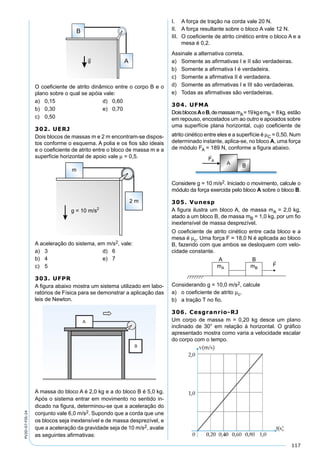 117
PV2D-07-FIS-24
O coeﬁciente de atrito dinâmico entre o corpo B e o
plano sobre o qual se apóia vale:
a) 0,15 d) 0,60
b) 0,30 e) 0,70
c) 0,50
302. UERJ
Dois blocos de massas m e 2 m encontram-se dispos-
tos conforme o esquema. A polia e os ﬁos são ideais
e o coeﬁciente de atrito entre o bloco de massa m e a
superfície horizontal de apoio vale µ = 0,5.
A aceleração do sistema, em m/s2, vale:
a) 3 d) 6
b) 4 e) 7
c) 5
303. UFPR
A ﬁgura abaixo mostra um sistema utilizado em labo-
ratórios de Física para se demonstrar a aplicação das
leis de Newton.
A massa do bloco A é 2,0 kg e a do bloco B é 5,0 kg.
Após o sistema entrar em movimento no sentido in-
dicado na ﬁgura, determinou-se que a aceleração do
conjunto vale 6,0 m/s2. Supondo que a corda que une
os blocos seja inextensível e de massa desprezível, e
que a aceleração da gravidade seja de 10 m/s2, avalie
as seguintes aﬁrmativas:
I. A força de tração na corda vale 20 N.
II. A força resultante sobre o bloco A vale 12 N.
III. O coeﬁciente de atrito cinético entre o bloco A e a
mesa é 0,2.
Assinale a alternativa correta.
a) Somente as aﬁrmativas I e II são verdadeiras.
b) Somente a aﬁrmativa I é verdadeira.
c) Somente a aﬁrmativa II é verdadeira.
d) Somente as aﬁrmativas I e III são verdadeiras.
e) Todas as aﬁrmativas são verdadeiras.
304. UFMA
DoisblocosAeB,demassasmA=19kgemB= 8kg, estão
em repouso, encostados um ao outro e apoiados sobre
uma superfície plana horizontal, cujo coeﬁciente de
atrito cinético entre eles e a superfície é µC = 0,50. Num
determinado instante, aplica-se, no bloco A, uma força
de módulo FA = 189 N, conforme a ﬁgura abaixo.
Considere g = 10 m/s2. Iniciado o movimento, calcule o
módulo da força exercida pelo bloco A sobre o bloco B.
305. Vunesp
A ﬁgura ilustra um bloco A, de massa mA = 2,0 kg,
atado a um bloco B, de massa mB = 1,0 kg, por um ﬁo
inextensível de massa desprezível.
O coeﬁciente de atrito cinético entre cada bloco e a
mesa é µc. Uma força F = 18,0 N é aplicada ao bloco
B, fazendo com que ambos se desloquem com velo-
cidade constante.
Considerando g = 10,0 m/s2, calcule
a) o coeﬁciente de atrito µc.
b) a tração T no ﬁo.
306. Cesgranrio-RJ
Um corpo de massa m = 0,20 kg desce um plano
inclinado de 30° em relação à horizontal. O gráﬁco
apresentado mostra como varia a velocidade escalar
do corpo com o tempo.
 