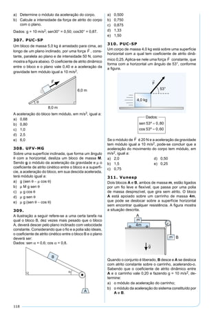 118
a) Determine o módulo da aceleração do corpo.
b) Calcule a intensidade da força de atrito do corpo
com o plano.
Dados: g = 10 m/s2; sen30° = 0,50; cos30° = 0,87.
307. PUC-SP
Um bloco de massa 5,0 kg é arrastado para cima, ao
longo de um plano inclinado, por uma força , cons-
tante, paralela ao plano e de intensidade 50 N, como
mostra a ﬁgura abaixo. O coeﬁciente de atrito dinâmico
entre o bloco e o plano vale 0,40 e a aceleração da
gravidade tem módulo igual a 10 m/s2.
A aceleração do bloco tem módulo, em m/s2, igual a:
a) 0,68
b) 0,80
c) 1,0
d) 2,5
e) 6,0
308. UFV-MG
Sobre uma superfície inclinada, que forma um ângulo
θ com a horizontal, desliza um bloco de massa M.
Sendo g o módulo da aceleração da gravidade e µ o
coeﬁciente de atrito cinético entre o bloco e a superfí-
cie, a aceleração do bloco, em sua descida acelerada,
terá módulo igual a:
a) g (sen θ − µ cos θ)
b) µ M g sen θ
c) µ g cos θ
d) µ g sen θ
e) µ g (sen θ − cos θ)
309.
A ilustração a seguir refere-se a uma certa tarefa na
qual o bloco B, dez vezes mais pesado que o bloco
A, deverá descer pelo plano inclinado com velocidade
constante. Considerando que o ﬁo e a polia são ideais,
o coeﬁciente de atrito cinético entre o bloco B e o plano
deverá ser:
Dados: sen α = 0,6; cos α = 0,8.
a) 0,500
b) 0,750
c) 0,875
d) 1,33
e) 1,50
310. PUC-SP
Um corpo de massa 4,0 kg está sobre uma superfície
horizontal com a qual tem coeﬁciente de atrito dinâ-
mico 0,25. Aplica-se nele uma força constante, que
forma com a horizontal um ângulo de 53°, conforme
a ﬁgura.
Se o módulo de é 20 N e a aceleração da gravidade
tem módulo igual a 10 m/s2, pode-se concluir que a
aceleração do movimento do corpo tem módulo, em
m/s2, igual a:
a) 2,0 d) 0,50
b) 1,5 e) 0,25
c) 0,75
311. Vunesp
Dois blocos A e B, ambos de massa m, estão ligados
por um ﬁo leve e ﬂexível, que passa por uma polia
de massa desprezível, que gira sem atrito. O bloco
A está apoiado sobre um carrinho de massa 4m,
que pode se deslocar sobre a superfície horizontal
sem encontrar qualquer resistência. A ﬁgura mostra
a situação descrita.
Quando o conjunto é liberado, B desce e A se desloca
com atrito constante sobre o carrinho, acelerando-o.
Sabendo que o coeﬁciente de atrito dinâmico entre
A e o carrinho vale 0,20 e fazendo g = 10 m/s2, de-
termine:
a) o módulo da aceleração do carrinho;
b) o módulo da aceleração do sistema constituído por
A e B.
 