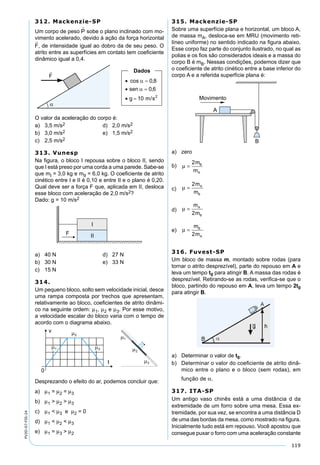 119
PV2D-07-FIS-24
312. Mackenzie-SP
Um corpo de peso sobe o plano inclinado com mo-
vimento acelerado, devido à ação da força horizontal
, de intensidade igual ao dobro da de seu peso. O
atrito entre as superfícies em contato tem coeﬁciente
dinâmico igual a 0,4.
O valor da aceleração do corpo é:
a) 3,5 m/s2 d) 2,0 m/s2
b) 3,0 m/s2 e) 1,5 m/s2
c) 2,5 m/s2
313. Vunesp
Na ﬁgura, o bloco I repousa sobre o bloco II, sendo
que I está preso por uma corda a uma parede. Sabe-se
que mI = 3,0 kg e mII = 6,0 kg. O coeﬁciente de atrito
cinético entre I e II é 0,10 e entre II e o plano é 0,20.
Qual deve ser a força F que, aplicada em II, desloca
esse bloco com aceleração de 2,0 m/s2?
Dado: g = 10 m/s2
a) 40 N d) 27 N
b) 30 N e) 33 N
c) 15 N
314.
Um pequeno bloco, solto sem velocidade inicial, desce
uma rampa composta por trechos que apresentam,
relativamente ao bloco, coeﬁcientes de atrito dinâmi-
co na seguinte ordem: µ1, µ2 e µ3. Por esse motivo,
a velocidade escalar do bloco varia com o tempo de
acordo com o diagrama abaixo.
Desprezando o efeito do ar, podemos concluir que:
a) µ1 = µ2 = µ3
b) µ1 > µ2 > µ3
c) µ1 < µ3 e µ2 = 0
d) µ1 < µ2 < µ3
e) µ1 = µ3 > µ2
315. Mackenzie-SP
Sobre uma superfície plana e horizontal, um bloco A,
de massa mA, desloca-se em MRU (movimento reti-
líneo uniforme) no sentido indicado na ﬁgura abaixo.
Esse corpo faz parte do conjunto ilustrado, no qual as
polias e os ﬁos são considerados ideais e a massa do
corpo B é mB. Nessas condições, podemos dizer que
o coeﬁciente de atrito cinético entre a base inferior do
corpo A e a referida superfície plana é:
a) zero
b) µ =
2m
m
B
A
c) µ =
2m
m
A
B
d) µ =
m
m
A
B2
e) µ =
m
m
B
A2
316. Fuvest-SP
Um bloco de massa m, montado sobre rodas (para
tornar o atrito desprezível), parte do repouso em A e
leva um tempo t0 para atingir B. A massa das rodas é
desprezível. Retirando-se as rodas, veriﬁca-se que o
bloco, partindo do repouso em A, leva um tempo 2t0
para atingir B.
a) Determinar o valor de t0.
b) Determinar o valor do coeﬁciente de atrito dinâ-
mico entre o plano e o bloco (sem rodas), em
função de α.
317. ITA-SP
Um antigo vaso chinês está a uma distância d da
extremidade de um forro sobre uma mesa. Essa ex-
tremidade, por sua vez, se encontra a uma distância D
de uma das bordas da mesa, como mostrado na ﬁgura.
Inicialmente tudo está em repouso. Você apostou que
consegue puxar o forro com uma aceleração constante
 