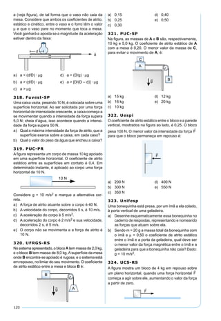 120
a (veja ﬁgura), de tal forma que o vaso não caia da
mesa. Considere que ambos os coeﬁcientes de atrito,
estático e cinético, entre o vaso e o forro têm o valor
µ e que o vaso pare no momento que toca a mesa.
Você ganhará a aposta se a magnitude da aceleração
estiver dentro da faixa:
a) a < (d/D) · µg d) a > (D/g) · µg
b) a > (d/D) · µg e) a > [D/(D – d)] · µg
c) a > µg
318. Fuvest-SP
Uma caixa vazia, pesando 10 N, é colocada sobre uma
superfície horizontal. Ao ser solicitada por uma força
horizontal de intensidade crescente, a caixa começa a
se movimentar quando a intensidade da força supera
5,0 N; cheia d’água, isso acontece quando a intensi-
dade da força supera 50 N.
a) Qual a máxima intensidade da força de atrito, que a
superfície exerce sobre a caixa, em cada caso?
b) Qual o valor do peso da água que encheu a caixa?
319. PUC-PR
A ﬁgura representa um corpo de massa 10 kg apoiado
em uma superfície horizontal. O coeﬁciente de atrito
estático entre as superfícies em contato é 0,4. Em
determinado instante, é aplicado ao corpo uma força
horizontal de 10 N.
Considere g = 10 m/s2 e marque a alternativa cor-
reta.
a) A força de atrito atuante sobre o corpo é 40 N.
b) A velocidade do corpo, decorridos 5 s, é 10 m/s.
c) A aceleração do corpo é 5 m/s2.
d) A aceleração do corpo é 2 m/s2 e sua velocidade,
decorridos 2 s, é 5 m/s.
e) O corpo não se movimenta e a força de atrito é
10 N.
320. UFRGS-RS
No sistema apresentado, o bloco A tem massa de 2,0 kg,
e o bloco B tem massa de 8,0 kg. A superfície da mesa
onde B encontra-se apoiado é rugosa, e o sistema está
em repouso, no limiar do seu movimento. O coeﬁciente
de atrito estático entre a mesa e bloco B é:
a) 0,15 d) 0,40
b) 0,25 e) 0,50
c) 0,30
321. PUC-SP
Na ﬁgura, as massas de A e B são, respectivamente,
10 kg e 5,0 kg. O coeﬁciente de atrito estático de A
com a mesa é 0,20. O menor valor da massa de C,
para evitar o movimento de A, é:
a) 15 kg d) 12 kg
b) 16 kg e) 20 kg
c) 10 kg
322. Uespi
O coeﬁciente de atrito estático entre o bloco e a parede
vertical, mostrados na ﬁgura ao lado, é 0,25. O bloco
pesa 100 N. O menor valor da intensidade da força
para que o bloco permaneça em repouso é:
a) 200 N d) 400 N
b) 300 N e) 550 N
c) 350 N
323. Unifesp
Uma bonequinha está presa, por um ímã a ela colado,
à porta vertical de uma geladeira.
a) Desenhe esquematicamente essa bonequinha no
caderno de respostas, representando e nomeando
as forças que atuam sobre ela.
b) Sendo m = 20 g a massa total da bonequinha com
o ímã e µ = 0,50 o coeﬁciente de atrito estático
entre o ímã e a porta da geladeira, qual deve ser
o menor valor da força magnética entre o ímã e a
geladeira para que a bonequinha não caia? Dado:
g = 10 m/s2.
324. UCS-RS
A ﬁgura mostra um bloco de 4 kg em repouso sobre
um plano horizontal, quando uma força horizontal
começa a agir sobre ele, aumentando o valor da força
a partir de zero.
 