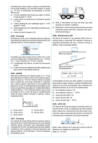 121
PV2D-07-FIS-24
Considerando, entre o bloco e o plano, os coeﬁcientes
0,4 de atrito estático e 0,3 de atrito cinético, e sendo
g = 10 m/s2 a aceleração da gravidade, é correto
aﬁrmar que:
a) a força resultante das forças que agem no bloco
é nula quando F = 24 N.
b) o bloco está na iminência de movimento quando
F = 16 N.
c) o bloco desloca-se com aceleração igual a 1 m/s2
quando F = 24 N.
d) o bloco desloca-se com velocidade constante quan-
do F = 20 N.
e) o peso do bloco é igual a 4 N.
325. Vunesp
Dois blocos, A e B, com A colocado sobre B, estão em
movimento sob ação de uma força horizontal de 4,5 N
aplicada sobre A, como ilustrado na ﬁgura.
Considere que não há atrito entre o bloco B e o solo
e que as massas são, respectivamente, mA = 1,8 kg e
mB = 1,2 kg. Tomando g = 10 m/s2, calcule:
a) a aceleração dos blocos, se eles se locomovem
juntos;
b) o valor mínimo do coeﬁciente de atrito estático para
que o bloco A não deslize sobre B.
326. UFAM
Dois blocos idênticos de massas iguais a m = 10 kg
são colocados um sobre o outro, como mostra a ﬁgura.
Adote no local g = 10 m/s2. O bloco inferior é puxado
para a direita por uma força crescente F, enquanto
que o bloco superior está preso a uma parede ﬁxa
através de um ﬁo. O coeﬁciente de atrito estático entre
todas as superfícies que estão em contato (bloco/bloco
e bloco/chão) é µ = 0,2. Podemos aﬁrmar que a força
de tração no ﬁo e o valor da força F, imediatamente
antes do bloco inferior começar a deslizar, valem,
respectivamente:
a) 40 N e 60 N d) 20 N e 20 N
b) 20 N e 40 N e) 60 N e 20 N
c) 20 N e 60 N
327. Vunesp
Um caixote de massa 20 kg está em repouso sobre a
carroceria de um caminhão que percorre uma estrada
retilínea, plana, horizontal, com velocidade escalar
constante de 72 km/h. Os coeﬁcientes de atrito estático
e dinâmico, entre o caixote e o piso da carroceria, são
iguais e valem µ = 0,25.Admita g = 10 m/s2 e despreze
a resistência do ar.
a) Qual a intensidade da força de atrito que está
atuando no caixote? Justiﬁque.
b) Determine o menor tempo possível para que esse
caminhão possa frear até o repouso sem que o
caixote escorregue.
328. Mackenzie-SP
Um bloco de massa 0,1 kg repousa sobre uma su-
perfície plana e horizontal. Em seguida, inclina-se a
superfície lentamente até que o mesmo comece a
deslizar. Veja a ilustração abaixo.
A intensidade da força de atrito estático à qual esse
bloco esteve sujeito, desde o instante imediatamente
anterior ao do início da inclinação, até o instante ime-
ditamente anterior ao do início do deslizamento:
a) foi constante e igual a 1 N.
b) foi constante e igual a 1 · 102 N.
c) variou de zero até 0,1 N.
d) variou de zero até 1 N.
e) variou de zero até 1 · 102 N.
329. UFC-CE
Um bloco A de 5,0 kg de massa é colocado sobre um
carrinho B de 7,0 kg. O coeﬁciente de atrito estático
entre o bloco A e o carrinho B é de 0,20 e entre o car-
rinho B e o plano horizontal não há atrito. O carrinho B
é puxado para a direita por uma força horizontal.
Qual o valor máximo de

F para que o bloco A não se
desloque em relação ao carrinho B?
Dado: g = 10 m/s2.
 