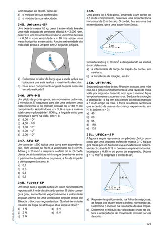 125
PV2D-07-FIS-24
Com relação ao objeto, pede-se:
a) o módulo de sua aceleração;
b) o módulo de sua velocidade.
345. Unicamp-SP
Uma bola de massa 1,0 kg, presa à extremidade livre de
uma mola esticada de constante elástica k = 2.000 N/m,
descreve um movimento circular e uniforme de raio
r = 0,50 m com velocidade v = 10 m/s sobre uma
mesa horizontal e sem atrito. A outra extremidade da
mola está presa a um pino em O, segundo a ﬁgura.
a) Determine o valor da força que a mola aplica na
bola para que esta realize o movimento descrito.
b) Qual era o comprimento original da mola antes de
ter sido esticada?
346. UFV-MG
Um piloto de provas gasta, em movimento uniforme,
2 minutos e 37 segundos para dar uma volta em uma
pista horizontal e de formato circular de 3.140 m de
comprimento. Admitindo-se π = 3,14 e que a massa
total (carro + piloto) é de 1.000 kg, a força de atrito que
conserva o carro na pista, em N, é:
a) 8,00 · 102
b) 4,00 · 102
c) 1,00 · 104
d) 5,00 · 102
e) 2,00 · 102
347. AFA-SP
Um carro de 1.500 kg faz uma curva sem supereleva-
ção, com um raio de 75 m, à velocidade de 54 km/h.
Adote g = 10 m/s2 e despreze o efeito do ar. O coeﬁ-
ciente de atrito estático mínimo que deve haver entre
o pavimento da estrada e os pneus, a ﬁm de impedir
a derrapagem do carro, é:
a) 0,1
b) 0,3
c) 0,5
d) 0,6
348. Fuvest-SP
Um bloco de 0,2 kg está sobre um disco horizontal em
repouso a 0,1 m de distância do centro. O disco come-
ça a girar, aumentando vagarosamente a velocidade
angular. Acima de uma velocidade angular crítica de
10 rad/s o bloco começa a deslizar. Qual a intensidade
máxima da força de atrito que atua sobre o bloco?
a) 1 N d) 4 N
b) 2 N e) 5 N
c) 3 N
349.
Uma pedra de 3 N de peso, amarrada a um cordel de
2,5 m de comprimento, descreve uma circunferência
horizontal de 2 m de raio. O cordel, ﬁxo em uma das
extremidades, gera uma superfície cônica.
Considerando g = 10 m/s2 e desprezando os efeitos
do ar, determine:
a) a intensidade da força de tração do cordel, em
newtons;
b) a freqüência de rotação, em Hz.
350. UFTM-MG
Segurando as mãos de seu ﬁlho com as suas, uma mãe
põe-se a girá-lo uniformemente a uma razão de meia
volta por segundo, fazendo com que o menino ﬁque
temporariamente suspenso no ar. Se durante a rotação
a criança de 15 kg tem seu centro de massa mantido
a 1 m do corpo da mãe, a força resultante centrípeta
que o centro de massa da criança experimenta, em
N, é: (adote: π = 3)
a) 45
b) 60
c) 95
d) 110
e) 135
351. UFSCar-SP
A ﬁgura a seguir representa um pêndulo cônico, com-
posto por uma pequena esfera de massa 0,10 kg que
gira presa por um ﬁo muito leve e inextensível, descre-
vendo círculos de 0,12 m de raio num plano horizontal,
localizado a 0,40 m do ponto de suspensão. (Adote
g = 10 m/s2 e despreze o efeito do ar.)
a) Represente graﬁcamente, na folha de respostas,
as forças que atuam sobre a esfera, nomeando-as.
Determine o módulo da resultante dessas forças.
b) Determine o módulo da velocidade linear da es-
fera e a freqüência do movimento circular por ela
descrito.
 