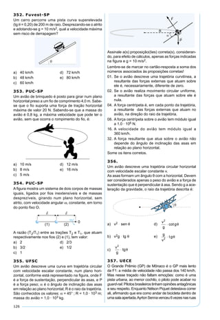 126
352. Fuvest-SP
Um carro percorre uma pista curva superelevada
(tg θ = 0,20) de 200 m de raio. Desprezando-se o atrito
e adotando-se g = 10 m/s2, qual a velocidade máxima
sem risco de derrapagem?
a) 40 km/h d) 72 km/h
b) 48 km/h e) 80 km/h
c) 60 km/h
353. PUC-SP
Um avião de brinquedo é posto para girar num plano
horizontal preso a um ﬁo de comprimento 4,0 m. Sabe-
se que o ﬁo suporta uma força de tração horizontal
máxima de valor 20 N. Sabendo-se que a massa do
avião é 0,8 kg, a máxima velocidade que pode ter o
avião, sem que ocorra o rompimento do ﬁo, é:
a) 10 m/s d) 12 m/s
b) 8 m/s e) 16 m/s
c) 5 m/s
354. PUC-SP
A ﬁgura mostra um sistema de dois corpos de massas
iguais, ligados por ﬁos inextensíveis e de massas
desprezíveis, girando num plano horizontal, sem
atrito, com velocidade angular ω, constante, em torno
do ponto ﬁxo O.
A razão (T2/T1) entre as trações T2 e T1, que atuam
respectivamente nos ﬁos (2) e (1), tem valor:
a) 2 d) 2/3
b) 3/2 e) 1/2
c) 1
355. UFSC
Um avião descreve uma curva em trajetória circular
com velocidade escalar constante, num plano hori-
zontal, conforme está representado na ﬁgura, onde F
é a força de sustentação, perpendicular às asas, e P
é a força peso; α é o ângulo de inclinação das asas
em relação ao plano horizontal; R é o raio da trajetória.
São conhecidos os valores: α = 45° ; R = 1,0 · 103 m;
massa do avião = 1,0 · 103 kg.
Assinale a(s) proposição(ões) correta(s), consideran-
do, para efeito de cálculos, apenas as forças indicadas
na ﬁgura e g = 10 m/s2.
Lembre-se de marcar no cartão-resposta a soma dos
números associados às proposições corretas!
01. Se o avião descreve uma trajetória curvilínea, a
resultante das forças externas que atuam sobre
ele é, necessariamente, diferente de zero.
02. Se o avião realiza movimento circular uniforme,
a resultante das forças que atuam sobre ele é
nula.
04. A força centrípeta é, em cada ponto da trajetória,
a resultante das forças externas que atuam no
avião, na direção do raio da trajetória.
08. A força centrípeta sobre o avião tem módulo igual
a 1,0 · 106 N.
16. A velocidade do avião tem módulo igual a
360 km/h.
32. A força resultante que atua sobre o avião não
depende do ângulo de inclinação das asas em
relação ao plano horizontal.
Some os itens corretos.
356.
Um avião descreve uma trajetória circular horizontal
com velocidade escalar constante v.
As asas formam um ângulo θ com a horizontal. Devem
ser considerados apenas o peso do avião e a força de
sustentação que é perpendicular à asa. Sendo g a ace-
leração da gravidade, o raio da trajetória descrita é:
a) v2 ּ sen θ d)
v
g
2
⋅ cotgθ
b) v2g ּ tg θ e)
g
tg
v2
⋅ θ
c)
v
g
2
⋅ tgθ
357. UECE
O Grande Prêmio (GP) de Mônaco é o GP mais lento
da F1: a média de velocidade não passa dos 140 km/h.
Mas nesse traçado não faltam emoções: como é uma
pista urbana, ao menor cochilo, o piloto pode acabar no
guard-rail. Pilotos brasileiros tinham opiniões antagônicas
a seu respeito. Enquanto Nélson Piquet detestava correr
ali, aﬁrmando que era como andar de bicicleta dentro de
umasalaapertada,AyrtonSennavenceu6vezesnasruas
 