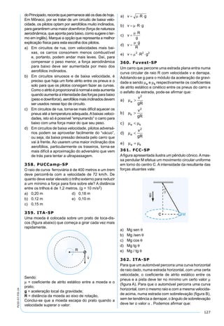 127
PV2D-07-FIS-24
doPrincipado,recordequepermaneceatéosdiasdehoje.
Em Mônaco, por se tratar de um circuito de baixa velo-
cidade, os pilotos optam por aerofólios muito inclinados,
para garantirem uma maior downforce (força de natureza
aerodinâmica, que aponta para baixo, como sugere o ter-
mo em inglês). Marque a opção que representa a melhor
explicação física para esta escolha dos pilotos.
a) Em circuitos de rua, com velocidades mais bai-
xas, os carros consomem menos combustível
e, portanto, podem andar mais leves. Daí, para
compensar o peso menor, a força aerodinâmica
para baixo deve ser aumentada por meio dos
aerofólios inclinados.
b) Em circuitos sinuosos e de baixa velocidade, é
preciso que haja um forte atrito entre os pneus e o
solo para que os pilotos consigam fazer as curvas.
Comooatritoéproporcionalànormaleestaaumenta
quando aumenta a intensidade das forças para baixo
(pesoedownforce),aerofóliosmaisinclinadosdevem
ser usados nesse tipo de circuito.
c) Em circuitos de rua, torna-se mais difícil aquecer os
pneus até a temperatura adequada.Abaixas veloci-
dades, isto só é possível “empurrando” o carro para
baixo com uma força maior do que seu peso.
d) Em circuitos de baixa velocidade, pilotos adversá-
rios podem se aproveitar facilmente do “vácuo”,
ou seja, da baixa pressão deixada pelo carro que
vai à frente. Ao usarem uma maior inclinação dos
aerofólios, particularmente os traseiros, torna-se
mais difícil a aproximação do adversário que vem
de trás para tentar a ultrapassagem.
358. PUCCamp-SP
O raio de curva ferroviária é de 400 metros e um trem
deve percorrê-la com a velocidade de 72 km/h. De
quanto deve estar elevado o trilho externo para reduzir
a um mínimo a força para fora sobre ele? A distância
entre os trilhos é de 1,2 metros. (g = 10 m/s2)
a) 0,20 m d) 0,18 m
b) 0,12 m e) 0,10 m
c) 0,15 m
359. ITA-SP
Uma moeda é colocada sobre um prato de toca-dis-
cos (ﬁgura abaixo) que começa a girar cada vez mais
rapidamente.
Sendo:
µ = coeﬁciente de atrito estático entre a moeda e o
prato;
g = aceleração local da gravidade;
R = distância da moeda ao eixo de rotação,
Conclui-se que a moeda escapa do prato quando a
velocidade superar o valor:
360. Fuvest-SP
Um carro que percorre uma estrada plana entra numa
curva circular de raio R com velocidade v e derrapa.
Adotando-se g para o módulo da aceleração da gravi-
dade e sendo µe e µk respectivamente os coeﬁcientes
de atrito estático e cinético entre os pneus do carro e
o asfalto da estrada, pode-se aﬁrmar que:
a
v
gR
b
v
gR
c
d
v
gR
e
e
k
e k
e
e k
)
)
)
)
)
µ
µ
µ µ
µ
µ µ
>
>
<
<
=
2
2
2
361. FCC-SP
Aﬁgura apresentada ilustra um pêndulo cônico.Amas-
sa pendular M efetua um movimento circular uniforme
em torno do centro C. A intensidade da resultante das
forças atuantes vale:
a) Mg sen θ
b) Mg /sen θ
c) Mg cos θ
d) Mg tg θ
e) Mg / tg θ
362. ITA-SP
Para que um automóvel percorra uma curva horizontal
de raio dado, numa estrada horizontal, com uma certa
velocidade, o coeﬁciente de atrito estático entre os
pneus e a pista deve ter no mínimo um certo valor µ
(ﬁgura A). Para que o automóvel percorra uma curva
horizontal, com o mesmo raio e com a mesma velocida-
de acima, numa estrada com sobrelevação (ﬁgura B),
sem ter tendência a derrapar, o ângulo de sobrelevação
deve ter o valor α . Podemos aﬁrmar que:
 