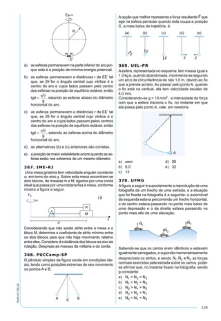 129
PV2D-07-FIS-24
a) as esferas permanecem na parte inferior do aro por-
que esta é a posição de mínima energia potencial.
b) as esferas permanecem a distâncias r de EE’ tal
que, se 2θ for o ângulo central cujo vértice é o
centro do aro e cujos lados passam pelo centro
das esferas na posição de equilíbrio estável, então
tg
r
g
θ
ω
=
2
, estando as esferas abaixo do diâmetro
horizontal do aro.
c) as esferas permanecem a distâncias r de EE’ tal
que, se 2θ for o ângulo central cujo vértice é o
centro do aro e cujos lados passam pelos centros
das esferas na posição de equilíbrio estável, então
tg
r
g
θ
ω
=
2
, estando as esferas acima do diâmetro
horizontal do aro.
d) as alternativas (b) e (c) anteriores são corretas.
e) a posição de maior estabilidade ocorre quando as es-
feras estão nos extremos de um mesmo diâmetro.
367. IME-RJ
Uma mesa giratória tem velocidade angular constante
ω em torno do eixo y. Sobre esta mesa encontram-se
dois blocos, de massas m e M, ligados por uma corda
ideal que passa por uma roldana ﬁxa à mesa, conforme
mostra a ﬁgura a seguir.
Considerando que não existe atrito entre a mesa e o
bloco M, determine o coeﬁciente de atrito mínimo entre
os dois blocos para que não haja movimento relativo
entre eles. Considere d a distância dos blocos ao eixo de
rotação. Despreze as massas da roldaria e da corda.
368. PUCCamp-SP
O pêndulo simples da ﬁgura oscila em condições ide-
ais, tendo como posições extremas de seu movimento
os pontos A e B.
Aopção que melhor representa a força resultante que
age na esfera pendular quando esta ocupa a posição
C, a mais baixa da trajetória, é:
369. UEL-PR
Aesfera, representada no esquema, tem massa igual a
1,0 kg e, quando abandonada, movimenta-se segundo
um arco de circunferência de raio 1,0 m, devido ao ﬁo
que a prende ao teto. Ao passar pelo ponto A, quando
o ﬁo está na vertical, ela tem velocidade escalar de
4,0 m/s.
Considerando-se g = 10 m/s2, a intensidade da força
com que a esfera traciona o ﬁo, no instante em que
ela passa pelo ponto A, vale, em newtons:
a) zero d) 26
b) 6,0 e) 32
c) 12
370. UFMG
Aﬁgura a seguir é supostamente a reprodução de uma
fotograﬁa de um trecho de uma estrada, e a situação
que foi ﬁxada na fotograﬁa é a seguinte: o automóvel
da esquerda estava percorrendo um trecho horizontal,
o do centro estava passando no ponto mais baixo de
uma depressão e o da direita estava passando no
ponto mais alto de uma elevação.
Sabendo-se que os carros eram idênticos e estavam
igualmente carregados, e supondo momentaneamente
desprezíveis os atritos, e sendo
  
N N e N1 2 3, as forças
normais exercidas pela estrada sobre os carros, pode-
se aﬁrmar que, no instante ﬁxado na fotograﬁa, sendo
g constante:
a) N1 = N2 = N3
b) N1 > N2 > N3
c) N2 > N1 > N3
d) N3 > N2 > N1
e) N2 < N1 < N3
 