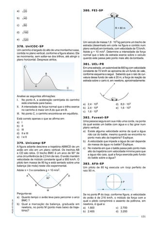 131
PV2D-07-FIS-24
a) 20
b) 40
c) 80
d) 160
e) 320
378. UniCOC-SP
Um carrinho é largado do alto de uma montanha russa,
contida no plano vertical, conforme a ﬁgura abaixo. Ele
se movimenta, sem soltar-se dos trilhos, até atingir o
plano horizontal. Despreze atritos.
Analise as seguintes aﬁrmações:
I. No ponto A, a aceleração centrípeta do carrinho
está orientada para baixo.
II. A intensidade da força normal que o trilho exerce
no carrinho é maior em A do que em B.
III. No ponto C, o carrinho encontra-se em equilíbrio.
Está correto apenas o que se aﬁrma em:
a) I
b) II
c) III
d) II e III
e) I e II
379. Unicamp-SP
A ﬁgura adiante descreve a trajetória ABMCD de um
avião em vôo em um plano vertical. Os trechos AB
e CD são retos. O trecho BMC é um arco de 90° de
uma circunferência de 2,5 km de raio. O avião mantém
velocidade de módulo constante igual a 900 km/h. O
piloto tem massa de 80 kg e está sentado sobre uma
balança (de mola) neste vôo experimental.
Adote π = 3 e considere g = 10 m/s2.
Pergunta-se:
a) Quanto tempo o avião leva para percorrer o arco
BMC ?
b) Qual a marcação da balança, graduada em
newtons, no ponto M (ponto mais baixo da traje-
tória)?
380. FEI-SP
Um veículo de massa 1,6 · 103 kg percorre um trecho de
estrada (desenhado em corte na ﬁgura e contido num
plano vertical) em lombada, com velocidade de 72 km/h.
Adote g = 10 m/s2. Determine a intensidade da força
normal que o leito da estrada exerce sobre o veículo
quando este passa pelo ponto mais alto da lombada.
381. UEL-PR
Emumaestrada,umautomóvelde800kgcomvelocidade
constante de 72 km/h se aproxima de um fundo de vale,
conforme esquema a seguir. Sabendo que o raio de cur-
vatura desse fundo de vale é 20 m, a força de reação da
estrada sobre o carro é, em newtons, aproximadamente:
a) 2,4 · 105 d) 8,0 · 103
b) 2,4 · 104 e) 1,6 · 103
c) 1,6 · 104
382. Fuvest-SP
Uma pessoa segura em sua mão uma corda, na ponta
da qual existe um balde com água e o faz girar num
plano vertical.
a) Existe alguma velocidade acima da qual a água
não cai do balde, mesmo quando se encontra no
ponto mais alto da trajetória? Explique.
b) A velocidade que impede a água de cair depende
da massa de água no balde? Explique.
c) No instante em que o balde passa pelo ponto mais
alto da trajetória com velocidade mínima para que
a água não caia, qual a força exercida pelo fundo
do balde sobre a água?
383. AFA-SP
Um piloto de 80 kg executa um loop perfeito de
raio 90 m.
Se no ponto P do loop, conforme ﬁgura, a velocidade
do avião é de 216 km/h, o módulo da força com a
qual o piloto comprimirá o assento da poltrona, em
newtons, é igual a:
a) 1.800 c) 2.700
b) 2.400 d) 3.200
 