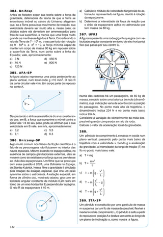 132
384. Unifesp
Antes de Newton expor sua teoria sobre a força da
gravidade, defensores da teoria de que a Terra se
encontrava imóvel no centro do Universo alegavam
que, se a Terra possuísse movimento de rotação, sua
velocidade deveria ser muito alta e, nesse caso, os
objetos sobre ela deveriam ser arremessados para
fora de sua superfície, a menos que uma força muito
grande os mantivesse ligados à Terra. Considerando o
raio da Terra de 7 · 106 m, o seu período de rotação
de 9 · 104 s e π2 = 10, a força mínima capaz de
manter um corpo de massa 90 kg em repouso sobre
a superfície da Terra, num ponto sobre a linha do
Equador, vale, aproximadamente:
a) 3 N d) 450 N
b) 10 N e) 900 N
c) 120 N
385. AFA-SP
A ﬁgura abaixo representa uma pista pertencente ao
plano vertical, num local onde g =10 m/s2. O raio R
da parte circular vale 4 m. Um corpo parte do repouso
no ponto A.
Desprezando o atrito e a resistência do ar e consideran-
do que, em B, a força que comprime o móvel contra a
pista vale 1/4 do seu peso, pode-se aﬁrmar que a sua
velocidade em B vale, em m/s, aproximadamente:
a) 3,2 c) 5,5
b) 7,1 d) 6,3
386. Unicamp-SP
Algo muito comum nos ﬁlmes de ﬁcção cientíﬁca é o
fato de os personagens não ﬂutuarem no interior das
naves espaciais. Mesmo estando no espaço sideral, na
ausência de campos gravitacionais externos, eles se
movem como se existisse uma força que os prendesse
ao chão das espaçonaves. Um ﬁlme que se preocupa
com essa questão é 2001, uma Odisséia no Espaço,
de Stanley Kubrick. Nesse ﬁlme a gravidade é simulada
pela rotação da estação espacial, que cria um peso
aparente sobre o astronauta. A estação espacial, em
forma de cilindro oco, mostrado abaixo, gira com ve-
locidade angular constante de módulo 0,20 rad/s em
torno de um eixo horizontal E perpendicular à página.
O raio R da espaçonave é 40 m.
a) Calcule o módulo da velocidade tangencial do as-
tronauta, representado na ﬁgura, devido à rotação
da espaçonave.
b) Determine a intensidade da força de reação que
o chão da espaçonave aplica no astronauta que
tem massa de 80 kg.
387. UFRJ
Aﬁgura representa uma roda-gigante que gira com ve-
locidade angular constante em torno do eixo horizontal
ﬁxo que passa por seu centro C.
Numa das cadeiras há um passageiro, de 60 kg de
massa, sentado sobre uma balança de mola (dinamô-
metro), cuja indicação varia de acordo com a posição
do passageiro. No ponto mais alto da trajetória, o
dinamômetro indica 234 N e no ponto mais baixo
indica 954 N.
Considere a variação do comprimento da mola des-
prezível quando comparada ao raio da roda.
Calcule o valor da aceleração local da gravidade.
388.
Um pêndulo de comprimento L e massa m oscila num
plano vertical, passando pelo ponto mais baixo da
trajetória com a velocidade v. Sendo g a aceleração
da gravidade, a intensidade da força de tração (T) no
ﬁo no ponto mais baixo vale:
a) T = mg
b) T =
mv
L
2
c) T m g
v
L
= −






2
d) T m
v
L
g= −






2
e) T m g
v
L
= +






2
389. ITA-SP
Um pêndulo é constituído por uma partícula de massa
m suspensa por um ﬁo de massa desprezível, ﬂexível e
inextensível de comprimento L. O pêndulo é solto a partir
do repouso na posiçãoAe desliza sem atrito ao longo de
um plano de inclinação α, como mostra a ﬁgura.
 