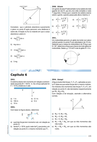 133
PV2D-07-FIS-24
Considere que o pêndulo abandona suavemente
o plano no ponto B após percorrer uma distância d
sobre ele. A tração no ﬁo no instante em que o corpo
abandona o plano é:
a) mg
d
L





 cos α
b) mg cos α
c) 3 mg
d
L
sen





 α
d) mg
d
L
sen





 α
e) 3 mg
390. Utam
Um garoto de peso Pestá sentado numa cadeira de roda
gigante de raio R, que dá uma volta completa a cada
T segundos. A força que o assento da cadeira exerce
sobre o garoto, quando passa pela altura máxima, é
a) P
R
g T
1
4 2 2
2
+






π
d) P
R
g T
1
4 2
2
+






π
b) P
R
g T
1
4 2 2
2
−






π
e) P
gTR
1
2
+






π
c) P
R
g T
1
4 2
2
−






π
391.
Um motociclista percorre um globo da morte num plano
vertical quando no ponto P sua velocidade é de 10 m/s.
Sabendo que a massa do motociclista é de 70 kg e que
θ = 30°, determine a força que o banco da moto aplica ao
motociclista. Dados: g = 10 m/s2 e raio do globo R = 4 m.
392.
O sistema abaixo tem momento em relação a extremi-
dade esquerda M = 100 N · m. Se a força aplicada for
F = 10 N a distância d vale:
a) 1 m d) 0,1 m
b) 100 m e) 9 m
c) 10 m
393.
Com base na ﬁgura abaixo, determine:
a) qual das forças tem momento nulo em relação ao
ponto O;
b) sendo F1 = 30 N, qual o valor de F2 que produz, em
relação ao ponto O, o mesmo momento que F

1 .
394. Uespi
Aﬁgura ilustra três forças, F F e F
  
1 2 3, , aplicadas ao pon-
to P. Sabe-se que estas forças têm o mesmo módulo.
Os módulos dos momentos das forças F F e F
  
1 2 3, , em
relação ao ponto O, são denotados respectivamente
por M1, M2 e M3.
Com relação a tal situação, assinale a alternativa
correta.
a) M3 = 0, M1 > M2
b) M2 = 0, M3 < M1
c) M1 = 0, M3 > M2
d) M1 = M2 = M3, em que os três momentos são
não-nulos.
e) M1 = M2 = M3, em que os três momentos são
nulos.
Capítulo 6
 