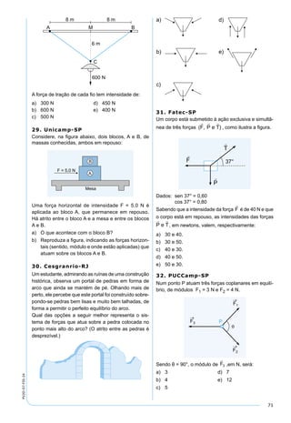 71
PV2D-07-FIS-24
A força de tração de cada ﬁo tem intensidade de:
a) 300 N d) 450 N
b) 600 N e) 400 N
c) 500 N
29. Unicamp-SP
Considere, na ﬁgura abaixo, dois blocos, A e B, de
massas conhecidas, ambos em repouso:
Uma força horizontal de intensidade F = 5,0 N é
aplicada ao bloco A, que permanece em repouso.
Há atrito entre o bloco A e a mesa e entre os blocos
A e B.
a) O que acontece com o bloco B?
b) Reproduza a ﬁgura, indicando as forças horizon-
tais (sentido, módulo e onde estão aplicadas) que
atuam sobre os blocos A e B.
30. Cesgranrio-RJ
Um estudante, admirando as ruínas de uma construção
histórica, observa um portal de pedras em forma de
arco que ainda se mantém de pé. Olhando mais de
perto, ele percebe que este portal foi construído sobre-
pondo-se pedras bem lisas e muito bem talhadas, de
forma a permitir o perfeito equilíbrio do arco.
Qual das opções a seguir melhor representa o sis-
tema de forças que atua sobre a pedra colocada no
ponto mais alto do arco? (O atrito entre as pedras é
desprezível.)
31. Fatec-SP
Um corpo está submetido à ação exclusiva e simultâ-
nea de três forças , como ilustra a ﬁgura.
Dados: sen 37° = 0,60
cos 37° = 0,80
Sabendo que a intensidade da força é de 40 N e que
o corpo está em repouso, as intensidades das forças
, em newtons, valem, respectivamente:
a) 30 e 40.
b) 30 e 50.
c) 40 e 30.
d) 40 e 50.
e) 50 e 30.
32. PUCCamp-SP
Num ponto P atuam três forças coplanares em equilí-
brio, de módulos F1 = 3 N e F2 = 4 N.
Sendo θ = 90°, o módulo de ,em N, será:
a) 3 d) 7
b) 4 e) 12
c) 5
 