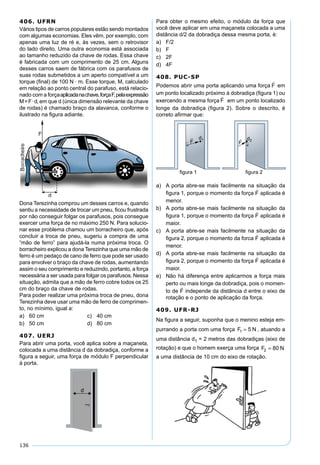136
406. UFRN
Vários tipos de carros populares estão sendo montados
com algumas economias. Eles vêm, por exemplo, com
apenas uma luz de ré e, às vezes, sem o retrovisor
do lado direito. Uma outra economia está associada
ao tamanho reduzido da chave de rodas. Essa chave
é fabricada com um comprimento de 25 cm. Alguns
desses carros saem de fábrica com os parafusos de
suas rodas submetidos a um aperto compatível a um
torque (ﬁnal) de 100 N · m. Esse torque, M, calculado
em relação ao ponto central do parafuso, está relacio-
nado com a forçaaplicadanachave,forçaF,pelaexpressão
M=F·d, em que d (única dimensão relevante da chave
de rodas) é chamado braço da alavanca, conforme o
ilustrado na ﬁgura adiante.
Dona Terezinha comprou um desses carros e, quando
sentiu a necessidade de trocar um pneu, ﬁcou frustrada
por não conseguir folgar os parafusos, pois consegue
exercer uma força de no máximo 250 N. Para solucio-
nar esse problema chamou um borracheiro que, após
concluir a troca de pneu, sugeriu a compra de uma
“mão de ferro” para ajudá-la numa próxima troca. O
borracheiro explicou a dona Terezinha que uma mão de
ferro é um pedaço de cano de ferro que pode ser usado
para envolver o braço da chave de rodas, aumentando
assim o seu comprimento e reduzindo, portanto, a força
necessária a ser usada para folgar os parafusos. Nessa
situação, admita que a mão de ferro cobre todos os 25
cm do braço da chave de rodas.
Para poder realizar uma próxima troca de pneu, dona
Terezinha deve usar uma mão de ferro de comprimen-
to, no mínimo, igual a:
a) 60 cm c) 40 cm
b) 50 cm d) 80 cm
407. UERJ
Para abrir uma porta, você aplica sobre a maçaneta,
colocada a uma distância d da dobradiça, conforme a
ﬁgura a seguir, uma força de módulo F perpendicular
à porta.
Para obter o mesmo efeito, o módulo da força que
você deve aplicar em uma maçaneta colocada a uma
distância d/2 da dobradiça dessa mesma porta, é:
a) F/2
b) F
c) 2F
d) 4F
408. PUC-SP
Podemos abrir uma porta aplicando uma força em
um ponto localizado próximo à dobradiça (ﬁgura 1) ou
exercendo a mesma força em um ponto localizado
longe da dobradiça (ﬁgura 2). Sobre o descrito, é
correto aﬁrmar que:
a) A porta abre-se mais facilmente na situação da
ﬁgura 1, porque o momento da força aplicada é
menor.
b) A porta abre-se mais facilmente na situação da
ﬁgura 1, porque o momento da força aplicada é
maior.
c) A porta abre-se mais facilmente na situação da
ﬁgura 2, porque o momento da forca aplicada é
menor.
d) A porta abre-se mais facilmente na situação da
ﬁgura 2, porque o momento da força aplicada é
maior.
e) Não há diferença entre aplicarmos a força mais
perto ou mais longe da dobradiça, pois o momen-
to de independe da distância d entre o eixo de
rotação e o ponto de aplicação da força.
409. UFR-RJ
Na ﬁgura a seguir, suponha que o menino esteja em-
purrando a porta com uma força F N1 5= , atuando a
uma distância d1 = 2 metros das dobradiças (eixo de
rotação) e que o homem exerça uma força F N2 80=
a uma distância de 10 cm do eixo de rotação.
 