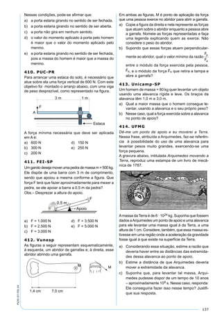137
PV2D-07-FIS-24
Nessas condições, pode-se aﬁrmar que:
a) a porta estaria girando no sentido de ser fechada.
b) a porta estaria girando no sentido de ser aberta.
c) a porta não gira em nenhum sentido.
d) o valor do momento aplicado à porta pelo homem
é maior que o valor do momento aplicado pelo
menino.
e) a porta estaria girando no sentido de ser fechada,
pois a massa do homem é maior que a massa do
menino.
410. PUC-PR
Para arrancar uma estaca do solo, é necessário que
atue sobre ela uma força vertical de 600 N. Com este
objetivo foi montado o arranjo abaixo, com uma viga
de peso desprezível, como representado na ﬁgura.
A força mínima necessária que deve ser aplicada
em A é:
a) 600 N d) 150 N
b) 300 N e) 250 N
c) 200 N
411. FEI-SP
Um garoto deseja mover uma pedra de massa m = 500 kg.
Ele dispõe de uma barra com 3 m de comprimento,
sendo que apoiou a mesma conforme a ﬁgura. Que
força F terá que fazer aproximadamente para mexer a
pedra, se ele apoiar a barra a 0,5 m da pedra?
Obs.– Desprezar a altura do apoio.
a) F = 1.000 N d) F = 3.500 N
b) F = 2.500 N e) F = 5.000 N
c) F = 3.000 N
412. Vunesp
As ﬁguras a seguir representam esquematicamente,
à esquerda, um abridor de garrafas e, à direita, esse
abridor abrindo uma garrafa.
Em ambas as ﬁguras, M é ponto de aplicação da força
que uma pessoa exerce no abridor para abrir a garrafa.
a) Copie a ﬁgura da direita e nela represente as forças
que atuam sobre o abridor enquanto a pessoa abre
a garrafa. Nomeie as forças representadas e faça
uma legenda explicando quem as exerce. Não
considere o peso do abridor.
b) Supondo que essas forças atuem perpendicular-
mente ao abridor, qual o valor mínimo da razão
F
F
p
a
entre o módulo da força exercida pela pessoa,
Fp

, e o módulo da força Fa

que retira a tampa e
abre a garrafa?
413. Unicamp-SP
Um homem de massa = 80 kg quer levantar um objeto
usando uma alavanca rígida e leve. Os braços da
alavanca têm 1,0 m e 3,0 m.
a) Qual a maior massa que o homem consegue le-
vantar, usando a alavanca e o seu próprio peso?
b) Nesse caso, qual a força exercida sobre a alavanca
no ponto de apoio?
414. UFMG
Dê-me um ponto de apoio e eu moverei a Terra.
Nessa frase, atribuída a Arquimedes, faz-se referên-
cia à possibilidade do uso de uma alavanca para
levantar pesos muito grandes, exercendo-se uma
força pequena.
A gravura abaixo, intitulada Arquimedes movendo a
Terra, reproduz uma estampa de um livro de mecâ-
nica de 1787.
Amassa da Terra é de 6 · 1024 kg. Suponha que fossem
dados aArquimedes um ponto de apoio e uma alavanca
para ele levantar uma massa igual à da Terra, a uma
altura de 1 cm. Considere, também, que essa massa es-
tivesse em uma região onde a aceleração da gravidade
fosse igual à que existe na superfície da Terra.
a) Considerando essa situação, estime a razão que
deveria haver entre as distâncias das extremida-
des dessa alavanca ao ponto de apoio.
b) Estime a distância de que Arquimedes deveria
mover a extremidade da alavanca.
c) Suponha que, para levantar tal massa, Arqui-
medes pudesse dispor de um tempo de 10 anos
– aproximadamente 108 s. Nesse caso, responda:
Ele conseguiria fazer isso nesse tempo? Justiﬁ-
que sua resposta.
 