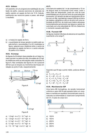 138
415. Udesc
Um paciente, em um programa de reabilitação de uma
lesão de joelho, executa exercícios de extensão de
joelho usando um sapato de ferro de 15 N. Calcule,
justiﬁcando seu raciocínio passo a passo, até atingir
o resultado:
a) a massa do sapato de ferro;
b) a quantidade de torque gerado no joelho pelo sa-
pato de ferro, nas posições (1) e (2), mostradas na
ﬁgura, sabendo que a distância entre o centro de
gravidade do sapato de ferro e o centro articular
do joelho é 0,4 metros.
416. Vunesp
As ﬁguras A e B indicam duas posições de um braço hu-
mano que tem na palma da mão uma esfera de 2,5 kgf.
As distâncias entre as articulações estão indicadas na
ﬁgura A. Nas condições das ﬁguras A e B é possível
aﬁrmar que os torques (ou momentos das forças) em
relação ao ponto O são, respectivamente:
Figura A
Figura B
a) 1,5 kgf · m e 7,3 · 10–1 kgf · m
b) 1,5 kgf · m e 3,7 · 10–1 kgf · m
c) 5,1 kgf · m e 3,7 · 10–1 kgf · m
d) 5,1 kgf · m e 7,3 · 10–1 kgf · m
e) 7,3 · 10–1 kgf · m e 5,1 kgf · m
417.
Uma barra de madeira de 1 m de comprimento e 10 cm
de largura está na horizontal numa mesa, onde o
atrito pode ser desprezado, presa em uma de suas
extremidades por um pino em torno do qual pode girar
livremente. Um atirador de elite em treinamento dá um
tiro com um riﬂe, cuja bala tem massa 0,002 kg na barra
de madeira, atingindo-a a 80 cm do pino com uma ve-
locidade de 400 m/s, de modo que a bala a atravesse
horizontalmente percorrendo sua largura e saindo do
outro lado com uma velocidade de 100 m/s. Determine
o momento causado pela força.
418. Fuvest-SP
As ﬁguras mostram três tipos de alavanca em equilíbrio
suportando uma carga F.
M
F
M
F
M
F
F1
F2
F3
Supondo que M seja o ponto médio, pode-se aﬁrmar
que:
a) F1 = F2 = F3 = F
b) F1 = 2F ; F2 = F ; F3 = F/2
c) F1 = F ; F2 = F/2 ; F3 = 2F
d) F1 = F/2 ; F2 = F ; F3 = 2F
e) F1 = 2F ; F2 = F ; F3 = 2F
419. Mackenzie-SP
Uma barra AB homogênea, de secção transversal
uniforme e peso 400 N está apoiada sobre um cava-
lete e é mantida em equilíbrio horizontal pelo corpo Q,
colocado na extremidade A. A barra tem comprimento
de 5 m. O peso do corpo Q é:
a) 100 N
b) 150 N
c) 200 N
d) 250 N
e) 300 N
 