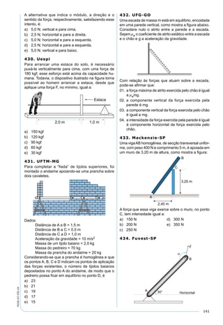 141
PV2D-07-FIS-24
A alternativa que indica o módulo, a direção e o
sentido da força, respectivamente, satisfazendo esse
intento, é:
a) 5,0 N; vertical e para cima.
b) 2,5 N; horizontal e para a direita.
c) 5,0 N; horizontal e para a esquerda.
d) 2,5 N; horizontal e para a esquerda.
e) 5,0 N; vertical e para baixo.
430. Uespi
Para arrancar uma estaca do solo, é necessário
puxá-la verticalmente para cima, com uma força de
180 kgf; esse esforço está acima da capacidade hu-
mana. Todavia, o dispositivo ilustrado na ﬁgura torna
possível ao homem arrancar a estaca, desde que
aplique uma força F, no mínimo, igual a:
a) 150 kgf
b) 120 kgf
c) 90 kgf
d) 60 kgf
e) 30 kgf
431. UFTM-MG
Para completar a “ﬁada” de tijolos superiores, foi
montado o andaime apoiando-se uma prancha sobre
dois cavaletes.
Dados:
Distância de A a B = 1,5 m
Distância de B a C = 0,5 m
Distância de C a D = 1,0 m
Aceleração da gravidade = 10 m/s2
Massa de um tijolo baiano = 2,0 kg
Massa do pedreiro = 70 kg
Massa da prancha do andaime = 20 kg
Considerando-se que a prancha é homogênea e que
os pontos A, B, C e D indicam os pontos de aplicação
das forças existentes, o número de tijolos baianos
depositados no ponto A do andaime, de modo que o
pedreiro possa ﬁcar em equilíbrio no ponto D, é
a) 23
b) 21
c) 19
d) 17
e) 15
432. UFG-GO
Uma escada de massa m está em equilíbrio, encostada
em uma parede vertical, como mostra a ﬁgura abaixo.
Considere nulo o atrito entre a parede e a escada.
Sejam e o coeﬁciente de atrito estático entre a escada
e o chão e g a aceleração da gravidade.
Com relação às forças que atuam sobre a escada,
pode-se aﬁrmar que:
01. a força máxima de atrito exercida pelo chão é igual
a emg.
02. a componente vertical da força exercida pela
parede é mg.
03. a componente vertical da força exercida pelo chão
é igual a mg.
04. a intensidade da força exercida pela parede é igual
à componente horizontal da força exercida pelo
chão.
433. Mackenzie-SP
Uma vigaAB homogênea, de secção transversal unifor-
me, com peso 400 N e comprimento 5 m, é apoiada em
um muro de 3,20 m de altura, como mostra a ﬁgura:
A força que essa viga exerce sobre o muro, no ponto
C, tem intensidade igual a:
a) 150 N d) 300 N
b) 200 N e) 350 N
c) 250 N
434. Fuvest-SP
A
α
B
Horizontal30°
�
F
 