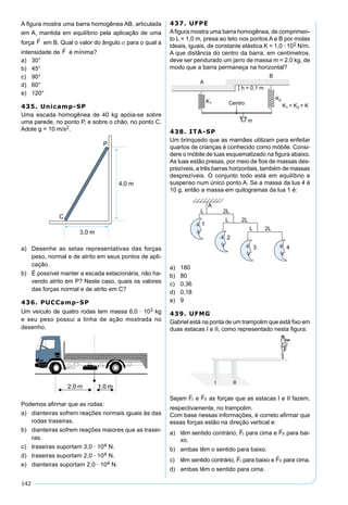 142
A ﬁgura mostra uma barra homogênea AB, articulada
em A, mantida em equilíbrio pela aplicação de uma
força em B. Qual o valor do ângulo  para o qual a
intensidade de é mínima?
a) 30°
b) 45°
c) 90°
d) 60°
e) 120°
435. Unicamp-SP
Uma escada homogênea de 40 kg apóia-se sobre
uma parede, no ponto P, e sobre o chão, no ponto C.
Adote g = 10 m/s2.
P
C
4,0 m
3,0 m
a) Desenhe as setas representativas das forças
peso, normal e de atrito em seus pontos de apli-
cação.
b) É possível manter a escada estacionária, não ha-
vendo atrito em P? Neste caso, quais os valores
das forças normal e de atrito em C?
436. PUCCamp-SP
Um veículo de quatro rodas tem massa 6,0 · 103 kg
e seu peso possui a linha de ação mostrada no
desenho.
Podemos aﬁrmar que as rodas:
a) dianteiras sofrem reações normais iguais às das
rodas traseiras.
b) dianteiras sofrem reações maiores que as trasei-
ras.
c) traseiras suportam 3,0 · 104 N.
d) traseiras suportam 2,0 · 104 N.
e) dianteiras suportam 2,0 · 104 N.
437. UFPE
Aﬁgura mostra uma barra homogênea, de comprimen-
to L = 1,0 m, presa ao teto nos pontos A e B por molas
ideais, iguais, de constante elástica K = 1,0 · 102 N/m.
A que distância do centro da barra, em centímetros,
deve ser pendurado um jarro de massa m = 2,0 kg, de
modo que a barra permaneça na horizontal?
438. ITA-SP
Um brinquedo que as mamães utilizam para enfeitar
quartos de crianças é conhecido como móbile. Consi-
dere o móbile de luas esquematizado na ﬁgura abaixo.
As luas estão presas, por meio de ﬁos de massas des-
prezíveis, a três barras horizontais, também de massas
desprezíveis. O conjunto todo está em equilíbrio e
suspenso num único ponto A. Se a massa da lua 4 é
10 g, então a massa em quilogramas da lua 1 é:
a) 180
b) 80
c) 0,36
d) 0,18
e) 9
439. UFMG
Gabriel está na ponta de um trampolim que está ﬁxo em
duas estacas I e II, como representado nesta ﬁgura:
Sejam FI

e FII

as forças que as estacas I e II fazem,
respectivamente, no trampolim.
Com base nessas informações, é correto aﬁrmar que
essas forças estão na direção vertical e:
a) têm sentido contrário, FI

para cima e FII

para bai-
xo.
b) ambas têm o sentido para baixo.
c) têm sentido contrário, FI

para baixo e FII

para cima.
d) ambas têm o sentido para cima.
 