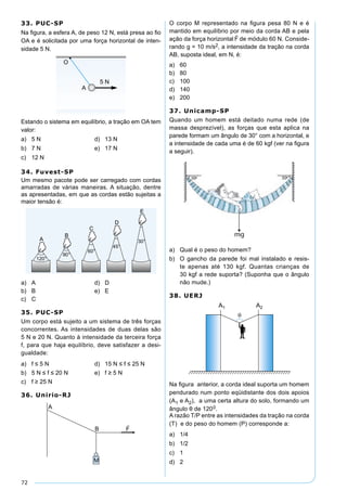 72
33. PUC-SP
Na ﬁgura, a esfera A, de peso 12 N, está presa ao ﬁo
OA e é solicitada por uma força horizontal de inten-
sidade 5 N.
Estando o sistema em equilíbrio, a tração em OA tem
valor:
a) 5 N d) 13 N
b) 7 N e) 17 N
c) 12 N
34. Fuvest-SP
Um mesmo pacote pode ser carregado com cordas
amarradas de várias maneiras. A situação, dentre
as apresentadas, em que as cordas estão sujeitas a
maior tensão é:
a) A d) D
b) B e) E
c) C
35. PUC-SP
Um corpo está sujeito a um sistema de três forças
concorrentes. As intensidades de duas delas são
5 N e 20 N. Quanto à intensidade da terceira força
f, para que haja equilíbrio, deve satisfazer a desi-
gualdade:
a) f ≤ 5 N d) 15 N ≤ f ≤ 25 N
b) 5 N ≤ f ≤ 20 N e) f ≥ 5 N
c) f ≥ 25 N
36. Unirio-RJ
O corpo M representado na ﬁgura pesa 80 N e é
mantido em equilíbrio por meio da corda AB e pela
ação da força horizontal

F de módulo 60 N. Conside-
rando g = 10 m/s2, a intensidade da tração na corda
AB, suposta ideal, em N, é:
a) 60
b) 80
c) 100
d) 140
e) 200
37. Unicamp-SP
Quando um homem está deitado numa rede (de
massa desprezível), as forças que esta aplica na
parede formam um ângulo de 30° com a horizontal, e
a intensidade de cada uma é de 60 kgf (ver na ﬁgura
a seguir).
a) Qual é o peso do homem?
b) O gancho da parede foi mal instalado e resis-
te apenas até 130 kgf. Quantas crianças de
30 kgf a rede suporta? (Suponha que o ângulo
não mude.)
38. UERJ
Na ﬁgura anterior, a corda ideal suporta um homem
pendurado num ponto eqüidistante dos dois apoios
(A1 e A2), a uma certa altura do solo, formando um
ângulo θ de 1200.
A razão T/P entre as intensidades da tração na corda
(T) e do peso do homem (P) corresponde a:
a) 1/4
b) 1/2
c) 1
d) 2
 