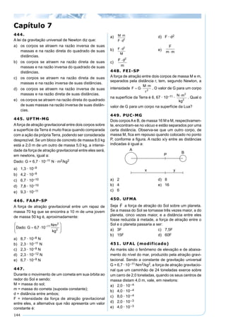 144
444.
A lei da gravitação universal de Newton diz que:
a) os corpos se atraem na razão inversa de suas
massas e na razão direta do quadrado de suas
distâncias.
b) os corpos se atraem na razão direta de suas
massas e na razão inversa do quadrado de suas
distâncias.
c) os corpos se atraem na razão direta de suas
massas e na razão inversa de suas distâncias.
d) os corpos se atraem na razão inversa de suas
massas e na razão direta de suas distâncias.
e) os corpos se atraem na razão direta do quadrado
de suas massas na razão inversa de suas distân-
cias.
445. UFTM-MG
Aforça de atração gravitacional entre dois corpos sobre
a superfície da Terra é muito fraca quando comparada
com a ação da própria Terra, podendo ser considerada
desprezível. Se um bloco de concreto de massa 8,0 kg
está a 2,0 m de um outro de massa 5,0 kg, a intensi-
dade da força de atração gravitacional entre eles será,
em newtons, igual a:
Dado: G = 6,7 · 10–11 N · m2/kg2
a) 1,3 · 10–9
b) 4,2 · 10–9
c) 6,7 · 10–10
d) 7,8 · 10–10
e) 9,3 · 10–11
446. FAAP-SP
A força de atração gravitacional entre um rapaz de
massa 70 kg que se encontra a 10 m de uma jovem
de massa 50 kg é, aproximadamente:
a) 8,7 · 10–8 N
b) 2,3 · 10–11 N
c) 2,3 · 10–9 N
d) 2,3 · 10–12 N
e) 6,7 · 10–9 N
447.
Durante o movimento de um cometa em sua órbita ao
redor do Sol e sendo:
M = massa do sol;
m = massa do cometa (suposta constante);
d = distância entre ambos;
F = intensidade da força de atração gravitacional
entre eles, a alternativa que não apresenta um valor
constante é:
a) M m
F d
⋅
⋅ 2
d) F · d2
b) F d
M
⋅ 2
e)
F
m m⋅
c)
F d
m
⋅ 2
448. FEI-SP
A força de atração entre dois corpos de massa M e m,
separados pela distância r, tem, segundo Newton, a
intensidade . O valor de G para um corpo
na superfície da Terra é 6, 67 · 10–11 · . Qual o
valor de G para um corpo na superfície da Lua?
449. PUC-MG
Dois corposAe B, de massa 16 M e M, respectivamen-
te, encontram-se no vácuo e estão separados por uma
certa distância. Observa-se que um outro corpo, de
massa M, ﬁca em repouso quando colocado no ponto
P, conforme a ﬁgura. A razão x/y entre as distâncias
indicadas é igual a:
a) 2 d) 8
b) 4 e) 16
c) 6
450. UFMA
Seja a força de atração do Sol sobre um planeta.
Se a massa do Sol se tornasse três vezes maior, a do
planeta, cinco vezes maior, e a distância entre eles
fosse reduzida à metade, a força de atração entre o
Sol e o planeta passaria a ser:
a) 3F c) 7,5F
b) 15F d) 60F
451. UFAL (modificado)
As marés são o fenômeno de elevação e de abaixa-
mento do nível do mar, produzido pela atração gravi-
tacional. Sendo a constante de gravitação universal
G = 6,7 · 10–11 Nm2/kg2, a força de atração gravitacio-
nal que um caminhão de 24 toneladas exerce sobre
um carro de 2,0 toneladas, quando os seus centros de
massa distam 4,0 m, vale, em newtons:
a) 2,0 · 10–4
b) 4,0 · 10–4
c) 8,0 · 10–4
d) 2,0 · 10–3
e) 4,0 · 10–3
Capítulo 7
 