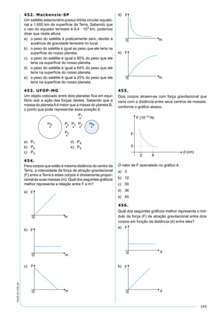 145
PV2D-07-FIS-24
452. Mackenzie-SP
Um satélite estacionário possui órbita circular equato-
rial a 1.600 km da superfície da Terra. Sabendo que
o raio do equador terrestre é 6,4 · 103 km, podemos
dizer que nesta altura:
a) o peso do satélite é praticamente zero, devido à
ausência de gravidade terrestre no local.
b) o peso do satélite é igual ao peso que ele teria na
superfície do nosso planeta.
c) o peso do satélite é igual a 80% do peso que ele
teria na superfície do nosso planeta.
d) o peso do satélite é igual a 64% do peso que ele
teria na superfície do nosso planeta.
e) o peso do satélite é igual a 25% do peso que ele
teria na superfície do nosso planeta.
453. UFOP-MG
Um objeto colocado entre dois planetas ﬁca em equi-
líbrio sob a ação das forças destes. Sabendo que a
massa do planetaAé maior que a massa do planeta B,
o ponto que pode representar essa posição é:
a) P1 d) P4
b) P2 e) P5
c) P3
454.
Para corpos que estão à mesma distância do centro da
Terra, a intensidade da força de atração gravitacional
(F) entre a Terra e estes corpos é diretamente propor-
cional às suas massas (m). Qual dos seguintes gráﬁcos
melhor representa a relação entre F e m?
a)
b)
c)
d)
e)
455.
Dois corpos atraem-se com força gravitacional que
varia com a distância entre seus centros de massas,
conforme o gráﬁco abaixo.
O valor de F assinalado no gráﬁco é:
a) 3
b) 12
c) 30
d) 36
e) 45
456.
Qual dos seguintes gráﬁcos melhor representa o mó-
dulo da força (F) de atração gravitacional entre dois
corpos em função da distância (d) entre eles?
a)
b)
 