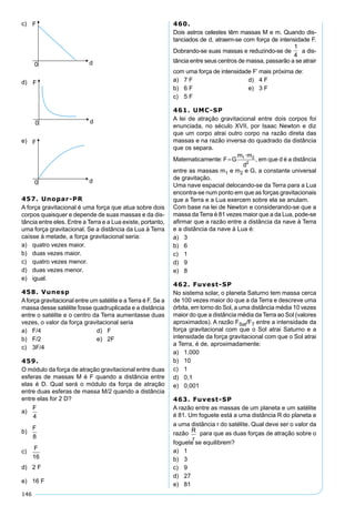 146
c)
d)
e)
457. Unopar-PR
A força gravitacional é uma força que atua sobre dois
corpos quaisquer e depende de suas massas e da dis-
tância entre eles. Entre a Terra e a Lua existe, portanto,
uma força gravitacional. Se a distância da Lua à Terra
caísse à metade, a força gravitacional seria:
a) quatro vezes maior.
b) duas vezes maior.
c) quatro vezes menor.
d) duas vezes menor.
e) igual.
458. Vunesp
Aforça gravitacional entre um satélite e a Terra é F. Se a
massa desse satélite fosse quadruplicada e a distância
entre o satélite e o centro da Terra aumentasse duas
vezes, o valor da força gravitacional seria
a) F/4 d) F
b) F/2 e) 2F
c) 3F/4
459.
O módulo da força de atração gravitacional entre duas
esferas de massas M é F quando a distância entre
elas é D. Qual será o módulo da força de atração
entre duas esferas de massa M/2 quando a distância
entre elas for 2 D?
a)
b)
c)
d) 2 F
e) 16 F
460.
Dois astros celestes têm massas M e m. Quando dis-
tanciados de d, atraem-se com força de intensidade F.
Dobrando-se suas massas e reduzindo-se de
1
4
a dis-
tância entre seus centros de massa, passarão a se atrair
com uma força de intensidade F’ mais próxima de:
a) 7 F d) 4 F
b) 6 F e) 3 F
c) 5 F
461. UMC-SP
A lei de atração gravitacional entre dois corpos foi
enunciada, no século XVII, por Isaac Newton e diz
que um corpo atrai outro corpo na razão direta das
massas e na razão inversa do quadrado da distância
que os separa.
Matematicamente: F G
m m
d
= 1 2
2
·
, em que d é a distância
entre as massas m1 e m2 e G, a constante universal
de gravitação.
Uma nave espacial delocando-se da Terra para a Lua
encontra-se num ponto em que as forças gravitacionais
que a Terra e a Lua exercem sobre ela se anulam.
Com base na lei de Newton e considerando-se que a
massa da Terra é 81 vezes maior que a da Lua, pode-se
aﬁrmar que a razão entre a distância da nave à Terra
e a distância da nave à Lua é:
a) 3
b) 6
c) 1
d) 9
e) 8
462. Fuvest-SP
No sistema solar, o planeta Saturno tem massa cerca
de 100 vezes maior do que a da Terra e descreve uma
órbita, em torno do Sol, a uma distância média 10 vezes
maior do que a distância média da Terra ao Sol (valores
aproximados). A razão FSat/FT entre a intensidade da
força gravitacional com que o Sol atrai Saturno e a
intensidade da força gravitacional com que o Sol atrai
a Terra, é de, aproximadamente:
a) 1.000
b) 10
c) 1
d) 0,1
e) 0,001
463. Fuvest-SP
A razão entre as massas de um planeta e um satélite
é 81. Um foguete está a uma distância R do planeta e
a uma distância r do satélite. Qual deve ser o valor da
razão
R
r
para que as duas forças de atração sobre o
foguete se equilibrem?
a) 1
b) 3
c) 9
d) 27
e) 81
 