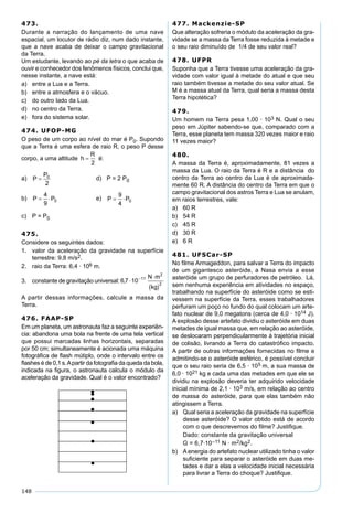 148
473.
Durante a narração do lançamento de uma nave
espacial, um locutor de rádio diz, num dado instante,
que a nave acaba de deixar o campo gravitacional
da Terra.
Um estudante, levando ao pé da letra o que acaba de
ouvir e conhecedor dos fenômenos físicos, conclui que,
nesse instante, a nave está:
a) entre a Lua e a Terra.
b) entre a atmosfera e o vácuo.
c) do outro lado da Lua.
d) no centro da Terra.
e) fora do sistema solar.
474. UFOP-MG
O peso de um corpo ao nível do mar é P0. Supondo
que a Terra é uma esfera de raio R, o peso P desse
corpo, a uma altitude é:
a) d) P = 2 P0
b) e)
c) P = P0
475.
Considere os seguintes dados:
1. valor da aceleração da gravidade na superfície
terrestre: 9,8 m/s2.
2. raio da Terra: 6,4 · 106 m.
3. constante de gravitação universal:
A partir dessas informações, calcule a massa da
Terra.
476. FAAP-SP
Em um planeta, um astronauta faz a seguinte experiên-
cia: abandona uma bola na frente de uma tela vertical
que possui marcadas linhas horizontais, separadas
por 50 cm; simultaneamente é acionada uma máquina
fotográﬁca de ﬂash mútiplo, onde o intervalo entre os
ﬂashes é de 0,1 s.Apartir da fotograﬁa da queda da bola,
indicada na ﬁgura, o astronauta calcula o módulo da
aceleração da gravidade. Qual é o valor encontrado?
477. Mackenzie-SP
Que alteração sofreria o módulo da aceleração da gra-
vidade se a massa da Terra fosse reduzida à metade e
o seu raio diminuído de 1/4 de seu valor real?
478. UFPR
Suponha que a Terra tivesse uma aceleração da gra-
vidade com valor igual à metade do atual e que seu
raio também tivesse a metade do seu valor atual. Se
M é a massa atual da Terra, qual seria a massa desta
Terra hipotética?
479.
Um homem na Terra pesa 1,00 · 103 N. Qual o seu
peso em Júpiter sabendo-se que, comparado com a
Terra, esse planeta tem massa 320 vezes maior e raio
11 vezes maior?
480.
A massa da Terra é, aproximadamente, 81 vezes a
massa da Lua. O raio da Terra é R e a distância do
centro da Terra ao centro da Lua é de aproximada-
mente 60 R. A distância do centro da Terra em que o
campo gravitacional dos astros Terra e Lua se anulam,
em raios terrestres, vale:
a) 60 R
b) 54 R
c) 45 R
d) 30 R
e) 6 R
481. UFSCar-SP
No ﬁlme Armageddon, para salvar a Terra do impacto
de um gigantesco asteróide, a Nasa envia a esse
asteróide um grupo de perfuradores de petróleo. Lá,
sem nenhuma experiência em atividades no espaço,
trabalhando na superfície do asteróide como se esti-
vessem na superfície da Terra, esses trabalhadores
perfuram um poço no fundo do qual colocam um arte-
fato nuclear de 9,0 megatons (cerca de 4,0 · 1014 J).
A explosão desse artefato dividiu o asteróide em duas
metades de igual massa que, em relação ao asteróide,
se deslocaram perpendicularmente à trajetória inicial
de colisão, livrando a Terra do catastróﬁco impacto.
A partir de outras informações fornecidas no ﬁlme e
admitindo-se o asteróide esférico, é possível concluir
que o seu raio seria de 6,5 · 105 m, a sua massa de
6,0 · 1021 kg e cada uma das metades em que ele se
dividiu na explosão deveria ter adquirido velocidade
inicial mínima de 2,1 · 103 m/s, em relação ao centro
de massa do asteróide, para que elas também não
atingissem a Terra.
a) Qual seria a aceleração da gravidade na superfície
desse asteróide? O valor obtido está de acordo
com o que descrevemos do ﬁlme? Justiﬁque.
Dado: constante da gravitação universal
G = 6,7·10–11 N · m2/kg2.
b) Aenergia do artefato nuclear utilizado tinha o valor
suﬁciente para separar o asteróide em duas me-
tades e dar a elas a velocidade inicial necessária
para livrar a Terra do choque? Justiﬁque.
 