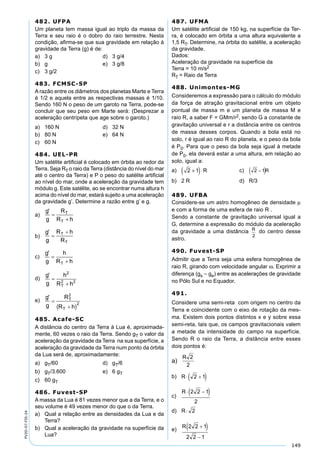 149
PV2D-07-FIS-24
482. UFPA
Um planeta tem massa igual ao triplo da massa da
Terra e seu raio é o dobro do raio terrestre. Nesta
condição, aﬁrma-se que sua gravidade em relação à
gravidade da Terra (g) é de:
a) 3 g d) 3 g/4
b) g e) 3 g/8
c) 3 g/2
483. FCMSC-SP
A razão entre os diâmetros dos planetas Marte e Terra
é 1/2 e aquela entre as respectivas massas é 1/10.
Sendo 160 N o peso de um garoto na Terra, pode-se
concluir que seu peso em Marte será: (Desprezar a
aceleração centrípeta que age sobre o garoto.)
a) 160 N d) 32 N
b) 80 N e) 64 N
c) 60 N
484. UEL-PR
Um satélite artiﬁcial é colocado em órbita ao redor da
Terra. Seja RT o raio da Terra (distância do nível do mar
até o centro da Terra) e P o peso do satélite artiﬁcial
ao nível do mar, onde a aceleração da gravidade tem
módulo g. Este satélite, ao se encontrar numa altura h
acima do nível do mar, estará sujeito a uma aceleração
da gravidade g’. Determine a razão entre g’ e g.
a)
b)
c)
d)
e)
485. Acafe-SC
A distância do centro da Terra à Lua é, aproximada-
mente, 60 vezes o raio da Terra. Sendo gT o valor da
aceleração da gravidade da Terra na sua superfície, a
aceleração da gravidade da Terra num ponto da órbita
da Lua será de, aproximadamente:
a) gT/60 d) gT/6
b) gT/3.600 e) 6 gT
c) 60 gT
486. Fuvest-SP
A massa da Lua é 81 vezes menor que a da Terra, e o
seu volume é 49 vezes menor do que o da Terra.
a) Qual a relação entre as densidades da Lua e da
Terra?
b) Qual a aceleração da gravidade na superfície da
Lua?
487. UFMA
Um satélite artiﬁcial de 150 kg, na superfície da Ter-
ra, é colocado em órbita a uma altura equivalente a
1,5 RT. Determine, na órbita do satélite, a aceleração
da gravidade.
Dados:
Aceleração da gravidade na superfície da
Terra = 10 m/s2
RT = Raio da Terra
488. Unimontes-MG
Consideremos a expressão para o cálculo do módulo
da força de atração gravitacional entre um objeto
pontual de massa m e um planeta de massa M e
raio R, a saber F = GMm/r2, sendo G a constante de
gravitação universal e r a distância entre os centros
de massa desses corpos. Quando a bola está no
solo, r é igual ao raio R do planeta, e o peso da bola
é P0. Para que o peso da bola seja igual à metade
de P0, ela deverá estar a uma altura, em relação ao
solo, igual a:
a) 2 1+( )⋅R c)
b) 2 R d) R/3
489. UFBA
Considere-se um astro homogêneo de densidade µ
e com a forma de uma esfera de raio R .
Sendo a constante de gravitação universal igual a
G, determine a expressão do módulo da aceleração
da gravidade a uma distância R
2
do centro desse
astro.
490. Fuvest-SP
Admitir que a Terra seja uma esfera homogênea de
raio R, girando com velocidade angular ω. Exprimir a
diferença (gs – ge) entre as acelerações de gravidade
no Pólo Sul e no Equador.
491.
Considere uma semi-reta com origem no centro da
Terra e coincidente com o eixo de rotação da mes-
ma. Existem dois pontos distintos x e y sobre essa
semi-reta, tais que, os campos gravitacionais valem
a metade da intensidade do campo na superfície.
Sendo R o raio da Terra, a distância entre esses
dois pontos é:
a)
b)
c)
d)
e)
 