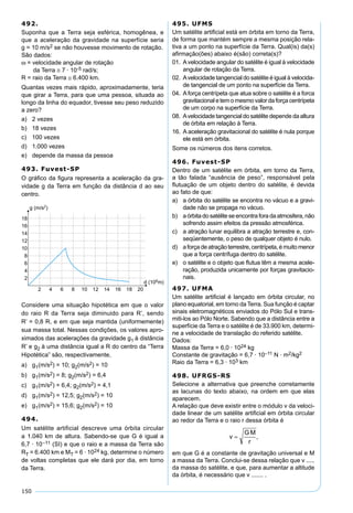 150
492.
Suponha que a Terra seja esférica, homogênea, e
que a aceleração da gravidade na superfície seria
g = 10 m/s2 se não houvesse movimento de rotação.
São dados:
ω = velocidade angular de rotação
da Terra ≅ 7 · 10-5 rad/s;
R = raio da Terra ≅ 6.400 km.
Quantas vezes mais rápido, aproximadamente, teria
que girar a Terra, para que uma pessoa, situada ao
longo da linha do equador, tivesse seu peso reduzido
a zero?
a) 2 vezes
b) 18 vezes
c) 100 vezes
d) 1.000 vezes
e) depende da massa da pessoa
493. Fuvest-SP
O gráﬁco da ﬁgura representa a aceleração da gra-
vidade g da Terra em função da distância d ao seu
centro.
Considere uma situação hipotética em que o valor
do raio R da Terra seja diminuido para R’, sendo
R’ = 0,8 R, e em que seja mantida (uniformemente)
sua massa total. Nessas condições, os valores apro-
ximados das acelerações da gravidade g1 à distância
R’ e g2 à uma distância igual a R do centro da “Terra
Hipotética” são, respectivamente,
a) g1(m/s2) = 10; g2(m/s2) = 10
b) g1(m/s2) = 8; g2(m/s2) = 6,4
c) g1(m/s2) = 6,4; g2(m/s2) = 4,1
d) g1(m/s2) = 12,5; g2(m/s2) = 10
e) g1(m/s2) = 15,6; g2(m/s2) = 10
494.
Um satélite artificial descreve uma órbita circular
a 1.040 km de altura. Sabendo-se que G é igual a
6,7 · 10–11 (SI) e que o raio e a massa da Terra são
RT = 6.400 km e MT = 6 · 1024 kg, determine o número
de voltas completas que ele dará por dia, em torno
da Terra.
495. UFMS
Um satélite artiﬁcial está em órbita em torno da Terra,
de forma que mantém sempre a mesma posição rela-
tiva a um ponto na superfície da Terra. Qual(is) da(s)
aﬁrmação(ões) abaixo é(são) correta(s)?
01. Avelocidade angular do satélite é igual à velocidade
angular de rotação da Terra.
02. Avelocidade tangencial do satélite é igual à velocida-
de tangencial de um ponto na superfície da Terra.
04. Aforça centrípeta que atua sobre o satélite é a forca
gravitacional etem o mesmo valorda força centrípeta
de um corpo na superfície da Terra.
08. Avelocidade tangencial do satélite depende da altura
de órbita em relação à Terra.
16. A aceleração gravitacional do satélite é nula porque
ele está em órbita.
Some os números dos itens corretos.
496. Fuvest-SP
Dentro de um satélite em órbita, em torno da Terra,
a tão falada “ausência de peso”, responsável pela
ﬂutuação de um objeto dentro do satélite, é devida
ao fato de que:
a) a órbita do satélite se encontra no vácuo e a gravi-
dade não se propaga no vácuo.
b) aórbitadosatéliteseencontraforadaatmosfera,não
sofrendo assim efeitos da pressão atmosférica.
c) a atração lunar equilibra a atração terrestre e, con-
seqüentemente, o peso de qualquer objeto é nulo.
d) aforçadeatraçãoterrestre,centrípeta,émuitomenor
que a força centrífuga dentro do satélite.
e) o satélite e o objeto que ﬂutua têm a mesma acele-
ração, produzida unicamente por forças gravitacio-
nais.
497. UFMA
Um satélite artiﬁcial é lançado em órbita circular, no
plano equatorial, em torno da Terra. Sua função é captar
sinais eletromagnéticos enviados do Pólo Sul e trans-
miti-los ao Pólo Norte. Sabendo que a distância entre a
superfície da Terra e o satélite é de 33.900 km, determi-
ne a velocidade de translação do referido satélite.
Dados:
Massa da Terra = 6,0 · 1024 kg
Constante de gravitação = 6,7 · 10–11 N · m2/kg2
Raio da Terra = 6,3 · 103 km
498. UFRGS-RS
Selecione a alternativa que preenche corretamente
as lacunas do texto abaixo, na ordem em que elas
aparecem.
A relação que deve existir entre o módulo v da veloci-
dade linear de um satélite artiﬁcial em órbita circular
ao redor da Terra e o raio r dessa órbita é
em que G é a constante de gravitação universal e M
a massa da Terra. Conclui-se dessa relação que v .....
da massa do satélite, e que, para aumentar a altitude
da órbita, é necessário que v ....... .
 