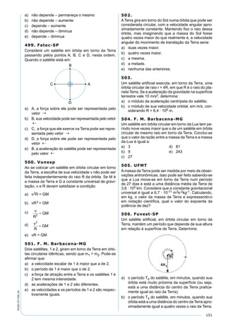 151
PV2D-07-FIS-24
a) não depende – permaneça o mesmo
b) não depende – aumente
c) depende – aumente
d) não depende – diminua
e) depende – diminua
499. Fatec-SP
Considere um satélite em órbita em torno da Terra
passando pelos pontos A, B, C e D, nesta ordem.
Quando o satélite está em:
a) A, a força sobre ele pode ser representada pelo
vetor
b) B, sua velocidade pode ser representada pelo vetor
c) C, a força que ele exerce na Terra pode ser repre-
sentada pelo vetor
d) D, a força sobre ele pode ser representada pelo
vetor
e) B, a aceleração do satélite pode ser representada
pelo vetor
500. Vunesp
Ao se colocar um satélite em órbita circular em torno
da Terra, a escolha de sua velocidade v não pode ser
feita independentemente do raio R da órbita. Se M é
a massa da Terra e G a constante universal de gravi-
tação, v e R devem satisfazer a condição
a) v2R = GM
b) vR2 = GM
c) v
R
GM2
=
d) v
R
GM
2
=
e) vR = GM
501. F. M. Barbacena-MG
Dois satélites, 1 e 2, giram em torno da Terra em órbi-
tas circulares idênticas, sendo que m1 > m2. Pode-se
aﬁrmar que:
a) a velocidade escalar de 1 é maior que a de 2.
b) o período de 1 é maior que o de 2.
c) a força de atração entre a Terra e os satélites 1 e
2 tem mesma intensidade.
d) as acelerações de 1 e 2 são diferentes.
e) as velocidades e os períodos de 1 e 2 são respec-
tivamente iguais.
502.
A Terra gira em torno do Sol numa órbita que pode ser
considerada circular, com a velocidade angular apro-
ximadamente constante. Mantendo ﬁxo o raio dessa
órbita, mas imaginando que a massa do Sol fosse
quatro vezes maior do que realmente é, a velocidade
angular do movimento de translação da Terra seria:
a) duas vezes maior.
b) quatro vezes maior.
c) a mesma.
d) a metade.
e) nenhuma das anteriores.
503.
Um satélite artiﬁcial executa, em torno da Terra, uma
órbita circular de raio r = 4R, em que R é o raio do pla-
neta Terra. Se a aceleração da gravidade na superfície
terrestre vale 10 m/s2, determine:
a) o módulo da aceleração centrípeta do satélite;
b) o módulo de sua velocidade orbital, em m/s, con-
siderando R = 6,4 · 106 m.
504. F. M. Barbacena-MG
Um satélite em órbita circular em torno da Lua tem pe-
ríodo nove vezes maior que o de um satélite em órbita
circular de mesmo raio em torno da Terra. Conclui-se
que o valor da razão entre a massa da Terra e a massa
da Lua é igual a:
a) 3 d) 81
b) 9 e) 243
c) 27
505. UFMT
A massa da Terra pode ser medida por meio de obser-
vações antronômicas. Isso pode ser feito sabendo-se
que a Lua move-se em torno da Terra num período
de 27 dias e está a uma distância média da Terra de
3,8 · 105 km. Considere que a constante gravitacional
universal é igual a 6,7 · 10-11 m3s-2kg-1. Calculando,
em kg, o valor da massa da Terra e expressando-o
em notação científica, qual o valor do expoente da
potência de dez?
506. Fuvest-SP
Um satélite artiﬁcial, em órbita circular em torno da
Terra, mantém um período que depende de sua altura
em relação à superfície da Terra. Determine:
a) o período T0 do satélite, em minutos, quando sua
órbita está muito próxima da superfície (ou seja,
está a uma distância do centro da Terra pratica-
mente igual ao raio da Terra);
b) o período T4 do satélite, em minutos, quando sua
órbita está a uma distância do centro da Terra apro-
ximadamente igual a quatro vezes o raio da Terra.
 