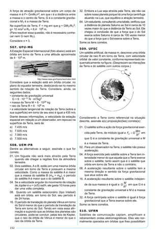 152
A força de atração gravitacional sobre um corpo de
massa m é F= GmMT/r2, em que r é a distância entre
a massa e o centro da Terra, G é a constante gravita-
cional e MT é a massa da Terra.
Na superfície da Terra, F = mg em que g = GMT/RT
2;
g= 10 m/s2 e RT = 6,4 · 106 m.
(Para resolver essa questão, não é necessário conhe-
cer nem G nem MT).
Considere π ≈ 3.
507. UFU-MG
AEstação Espacial Internacional (foto abaixo) está em
órbita em torno da Terra a uma altitude aproximada
de 4 · 105 m.
http://www.nasa.gov/topics/iso/index.html
Considere que a estação está em órbita circular, no
plano do equador terrestre, deslocando-se no mesmo
sentido de rotação da Terra. Considere, ainda, os
seguintes dados:
• constante de gravitação universal
G = 6 · 10–11 N · m2/kg2
• massa da Terra M = 6 · 1024 kg
• raio da Terra R = 6 · 106 m
• a velocidade tangencial de rotação da Terra (sobre a
sua superfície) em torno de seu eixo é igual a 435 m/s
Diante dessas informações, a velocidade da estação
espacial em relação a um observador, em repouso na
superfície da Terra, será de:
a) 7.435 m/s
b) 7.935 m/s
c) 7.065 m/s
d) 7.500 m/s
508. UEM-PR
Dentre as alternativas a seguir, assinale o que for
correto.
01. Um foguete não será mais atraído pela Terra
quando ele chegar a regiões fora da atmosfera
terrestre.
02. Dois satélites, A e B, estão em uma mesma órbita
circular em torno da Terra e possuem a mesma
velocidade. Como a massa do satélite A é maior
que a massa do satélite B (mA > mB), o período
do satélite A é maior que o do satélite B.
04. Se a velocidade angular do movimento de rotação
de Júpiter é ω = (π/5) rad/h, ele gasta 10 horas para
dar uma volta completa.
08. Quando um satélite estacionário (tipo Intelsat)
está em órbita, em torno do Sol, seu período é
de 24 horas.
16. O período de translação do planeta Vênus em torno
do Sol é menor do que o período de translação da
Terra em torno do Sol. Tendo em vista essa aﬁr-
mação e supondo que as órbitas dos planetas são
circulares, pode-se concluir, pelas leis de Kepler,
que o raio da órbita de Vênus é menor do que o
raio da órbita da Terra.
32. Embora a Lua seja atraída pela Terra, ela não cai
sobre nosso planeta porque há uma força centrífuga
atuando na Lua, que equilibra a atração terrestre.
64. Umestudante, consultandoumatabela,veriﬁcouque
a distância do planeta Saturno ao Sol é cerca de 10
vezes maior do que a distância da Terra ao Sol. Ele
chegou à conclusão de que a força que o do Sol
exerce sobre Saturno é cerca de 100 vezes menor
do que a força que o Sol exerce sobre a Terra.
Some os itens corretos.
509. UFSC
Um satélite artiﬁcial, de massa m, descreve uma órbita
circular de raio R em torno da Terra, com velocidade
orbital de valor constante, conforme representado es-
quematicamente na ﬁgura. (Desprezam-se interações
da Terra e do satélite com outros corpos.)
Consideranto a Terra como referencial na situação
descrita, assinale a(s) proposição(ões) correta(s):
01. O satélite sofre a ação da força gravitacional exer-
cida pela Terra, de módulo igual a F G
Mm
R
G = 2
em
que G é a constante de gravitação universal e M
é a massa da Terra.
02. Para um observador na Terra, o satélite não possui
aceleração.
04. A força exercida pelo satélite sobre a Terra tem in-
tensidade menor do que aquela que a Terra exerce
sobre o satélite; tanto assim que é o satélite que
orbita em torno da Terra e não o contrário.
08. A aceleração resultante sobre o satélite tem a
mesma direção e sentido da força gravitacional
que atua sobre ele.
16. A aceleração resultante sobre o satélite indepen-
de da sua massa e é igual a G
M
R2
em que G é a
constante de gravitação universal e M é a massa
da Terra.
32. A força centrípeta sobre o satélite é igual à força
gravitacional que a Terra exerce sobre ele.
Some os itens corretos.
510. UFRN
Satélites de comunicação captam, amplificam e
retransmitem ondas eletromagnéticas. Eles são nor-
malmente operados em órbitas que lhes possibilitam
 