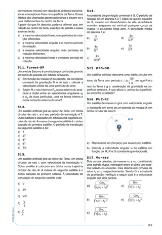 153
PV2D-07-FIS-24
permanecer imóveis em relação às antenas transmis-
soras e receptoras ﬁxas na superfície da Terra. Essas
órbitas são chamadas geoestacionárias e situam-se a
uma distância ﬁxa do centro da Terra.
A partir do que foi descrito, pode-se aﬁrmar que, em
relação ao centro da Terra, esse tipo de satélite e essas
antenas terão:
a) a mesma velocidade linear, mas períodos de rota-
ção diferentes.
b) a mesma velocidade angular e o mesmo período
de rotação.
c) a mesma velocidade angular, mas períodos de
rotação diferentes.
d) a mesma velocidade linear e o mesmo período de
rotação.
511. Fuvest-SP
Um anel de Saturno é constituído por partículas girando
em torno do planeta em órbitas circulares.
a) Em função da massa M do planeta, da constante
universal da gravitação G e do raio r, calcule a
velocidade orbital de uma partícula do anel.
b) Sejam Ri o raio interno e Re o raio externo do anel.
Qual a razão entre as velocidades angulares ωi
e ωe de duas partículas, uma na borda interna e
outra na borda externa do anel?
512.
Um satélite artiﬁcial gira ao redor da Terra, em órbita
circular de raio r, e o seu período de translação é T.
Outro satélite é colocado em órbita numa trajetória cir-
cular de raio 4r.Amassa do segundo satélite é o dobro
daquela do primeiro satélite. O período de translação
do segundo satélite é de:
a) T
b) 2T
c) 4T
d) 8T
e) T/4
513.
Um satélite artiﬁcial gira ao redor da Terra, em órbita
circular de raio r, com velocidade de translação V.
Outro satélite é colocado em órbita numa trajetória
circular de raio 4r. A massa do segundo satélite é o
dobro daquela do primeiro satélite. A velocidade de
translação do segundo satélite vale:
a) V
b) 2V
c) V/2
d)
V
2
e) V
4
514.
A constante de gravitação universal é G. O período de
rotação de um planeta X é T. Sabe-se que no equador
de X, mesmo um dinamômetro de alta sensibiliade
mantém suspenso na vertical qualquer corpo de
massa 1t acusando força zero. A densidade média
do planeta X é:
a)
π
GT
d)
3
2
π
GT
b)
4π
GT
e)
3π
GT
c)
4
3 2
π
GT
515. UFG-GO
Um satélite artiﬁcial descreve uma órbita circular em
torno da Terra com período , em que R é o
raio da Terra e g a aceleração da gravidade na su-
perfície terrestre. A que altura x, acima da superfície,
se encontra o satélite?
516. PUC-RJ
Um satélite de massa m gira com velocidade angular
ω constante em torno de um planeta de massa M, em
órbita circular de raio R.
a) Represente a(s) força(s) que atua(m) no satélite.
b) Calcule a velocidade angular ω do satélite em
função de M, R e G (constante gravitacional).
517. Vunesp
Dois corpos celestes, de massas m1 e m2, constituindo
uma estrela dupla, interagem entre si como um siste-
ma isolado no universo. Eles descrevem círculos de
raios r1 e r2, respectivamente. Sendo G a constante
de gravitação, veriﬁque a seguir qual é a velocidade
angular dos dois corpos.
a) d)
b) e)
c)
 
