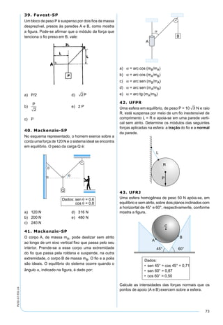 73
PV2D-07-FIS-24
39. Fuvest-SP
Um bloco de peso P é suspenso por dois ﬁos de massa
desprezível, presos às paredes A e B, como mostra
a ﬁgura. Pode-se aﬁrmar que o módulo da força que
tenciona o ﬁo preso em B, vale:
a) P/2 d) 2P
b)
P
2
e) 2 P
c) P
40. Mackenzie-SP
No esquema representado, o homem exerce sobre a
corda uma força de 120 N e o sistema ideal se encontra
em equilíbrio. O peso da carga Q é:
a) 120 N d) 316 N
b) 200 N e) 480 N
c) 240 N
41. Mackenzie-SP
O corpo A, de massa mA, pode deslizar sem atrito
ao longo de um eixo vertical ﬁxo que passa pelo seu
interior. Prende-se a esse corpo uma extremidade
do ﬁo que passa pela roldana e suspende, na outra
extremidade, o corpo B de massa mB. O ﬁo e a polia
são ideais. O equilíbrio do sistema ocorre quando o
ângulo α, indicado na ﬁgura, é dado por:
a) α = arc cos (mB/mA)
b) α = arc cos (mA/mB)
c) α = arc sen (mB/mA)
d) α = arc sen (mA/mB)
e) α = arc tg (mA/mB)
42. UFPR
Uma esfera em equilíbrio, de peso P = 10 3 N e raio
R, está suspensa por meio de um ﬁo inextensível de
comprimento L = R e apoia-se em uma parede verti-
cal sem atrito. Determine os módulos das seguintes
forças aplicadas na esfera: a tração do ﬁo e a normal
da parede.
43. UFRJ
Uma esfera homogênea de peso 50 N apóia-se, em
equilíbrio e sem atrito, sobre dois planos inclinados com
a horizontal de 45° e 60°, respectivamente, conforme
mostra a ﬁgura.
Calcule as intensidades das forças normais que os
pontos de apoio (A e B) exercem sobre a esfera.
 