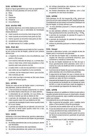 154
518. UFRGS-RS
Qual é a ﬁgura geométrica que mais se assemelha à
órbita de um dos planetas em torno do Sol?
a) Reta
b) Elipse
c) Hipérbole
d) Parábola
e) Circunferência
519. Unifei-MG
Um planeta descreve uma órbita elíptica em torno do
Sol. Pode-se dizer que a velocidade de translação
desse planeta é:
a) maior quando se encontra mais longe do Sol.
b) maior quando se encontra mais perto do Sol.
c) menor quando se encontra mais perto do Sol.
d) constante em toda a órbita.
e) As alternativas A e C estão corretas.
520. PUC-RJ
Um certo cometa desloca-se ao redor do Sol. Levando-
se em conta as leis de Kepler, pode-se com certeza
aﬁrmar que:
a) a trajetória do cometa é uma circunferência, cujo
centro o Sol ocupa.
b) num mesmo intervalo de tempo ∆t, o cometa des-
creve a maior área, entre duas posições e o Sol,
quando está mais próximo do Sol.
c) a razão entre o cubo do seu período e o cubo do
raio médio da sua trajetória é uma constante.
d) o cometa, por ter massa bem menor que a do Sol,
não é atraído por ele.
e) o raio vetor que liga o cometa ao Sol varre áreas
iguais em tempos iguais.
521. UFMG
Tendo em vista as leis de Kepler sobre o movimento
dos planetas, pode-se aﬁrmar que:
a) o Sol encontra-se situado exatamente no centro
da órbita elíptica descrita por um dado planeta.
b) a velocidade de um planeta, em sua órbita, au-
menta à medida que ele se afasta do Sol.
c) o período de translação de um planeta é tanto
maior quanto maior for sua distância do Sol.
d) o período de translação é tanto menor quanto maior
for a sua massa.
e) o período de rotação de um planeta, em torno de
seu eixo, é tanto maior quanto maior for o seu
período de translação.
522. UERJ
Adotando o Sol como referencial, aponte a alternativa
que condiz com a primeira lei de Kepler da gravitação
universal.
a) As órbitas planetárias são curvas quaisquer, desde
que fechadas.
b) As órbitas planetárias são espiraladas.
c) As órbitas planetárias não podem ser circulares.
d) As órbitas planetárias são elípticas, com o Sol
ocupando o centro da elipse.
e) As órbitas planetárias são elípticas, com o Sol
ocupando um dos focos da elipse.
523. UFMS
Dois planetas, A e B, de massas MA e MB, giram em
torno do sol com raios orbitais R e 4R, respectivamente.
Considerando-se que esses movimentos obedeçam às
leis de Kepler, é correto aﬁrmar que:
01. os dois planetas possuem o mesmo período de
revolução.
02. os dois planetas sofrerão a mesma itensidade da
força gravitacional do Sol, somente se MA = 16 MB.
04. o período de revolução do planeta B é igual a 8
vezes o período de A.
08. o período de revolução do planeta B é igual a 4
vezes o período de A.
16. ambos os planetas possuem a mesma velocidade
angular.
524. Uespi
Assinale a alternativa correta, com relação às leis de
Kepler para o movimento dos planetas.
a) As três leis de Kepler são o resultado de obser-
vações de natureza puramente empírica, que
contrariam a mecânica newtoniana.
b) As leis de Kepler baseiam-se no fato de que a
força gravitacional entre planetas varia com o
inverso do cubo da distância entre os centros de
tais planetas.
c) Aprimeira lei de Kepler diz que as órbitas descritas
pelos planetas são circunferências perfeitas.
d) A segunda lei de Kepler diz que o módulo da ve-
locidade de translação de um planeta (velocidade
areolar) ao redor do Sol é constante.
e) AterceiraleideKeplerdizquearazãoentreoquadra-
do do período de revolução de um planeta ao redor
do Sol, e o cubo do semi-eixo maior da trajetória, é
uma constante que depende da massa do Sol.
525. UFPB
Deseja-se colocar um satélite em órbita circular sobre o
equador terrestre de forma que um observador, situado
sobre a linha equatorial, veja o satélite sempre parado
sobre sua cabeça.
Considerando-se as aﬁrmações abaixo.
I. Não é possível tal situação, pois o satélite cairia
sobre a Terra devido à força de gravitação.
II. O período de tal satélite deve ser de 24 horas.
III. O raio da órbita tem de ser muito grande, para que
a força gravitacional seja praticamente nula.
IV. O cubo do raio da órbita (medido a partir do centro
da Terra) é proporcional ao quadrado do período
do satélite.
Pode-se concluir que é (são) verdadeira(s) apenas:
a) I d) II e IV
b) III e) IV
c) I e III
 