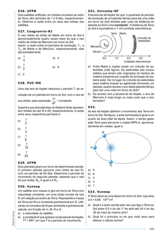 155
PV2D-07-FIS-24
526. UFPB
Dois satélites artiﬁciais, em órbitas circulares ao redor
da Terra, têm períodos de 1 e 8 dias, respectivamen-
te. Obtenha a razão entre os raios das órbitas dos
satélites.
527. Cesgranrio-RJ
O raio médio da órbita de Marte em torno do Sol é
aproximadamente quatro vezes maior do que o raio
médio da órbita de Mercúrio em torno do Sol.
Assim, a razão entre os períodos de revolução, T1 e
T2, de Marte e de Mercúrio, respectivamente, vale
aproximadamente:
a)
1
4
d) 4
b)
1
2
e) 8
c) 2
528. PUC-MG
Uma das leis de Kepler relaciona o período T, de re-
volução de um planeta em torno do Sol, com o raio de
sua órbita, pela expressão
T
R
2
3
= constante.
Suponha que dois planetas do Sistema Solar apresen-
tem órbitas de raio R e 4R, respectivamente. A razão
entre seus respectivos períodos é:
a)
1
2
b) 1
4
c) 1
8
d) 1
16
e)
1
64
529. UFPB
Dois planetas giram em torno de determinada estrela.
O primeiro planeta percorre uma órbita de raio R1
com um período de 90 dias. Determine o período do
movimento do segundo planeta, sabendo que o raio
de sua órbita, R2, é igual a 4 R1.
530. Vunesp
Um satélite com massa m gira em torno da Terra com
velocidade constante, em uma órbita circular de raio
R, em relação ao centro da Terra. Represente a massa
da Terra por M e a constante gravitacional por G. Utili-
zando os conceitos de forças centrípeta e gravitacional,
calcule, em função de m, M, R e G:
a) a velocidade do satélite;
b) a constante K que aparece na terceira lei de Kepler,
T2 = KR3, em que T é o período do movimento.
531. Unicamp-SP
A terceira lei de Kepler diz que “o quadrado do período
de revolução de um planeta (tempo para dar uma volta
em torno do Sol) dividido pelo cubo da distância do
planeta ao Sol é uma constante”. A distância da Terra
ao Sol é equivalente a 1 UA (unidade astronômica).
a) Entre Marte e Júpiter existe um cinturão de as-
teróides (vide ﬁgura). Os asteróides são corpos
sólidos que teriam sido originados do resíduo de
matéria existente por ocasião da formação do sis-
tema solar. Se no lugar do cinturão de asteróides
essa matéria tivesse se aglutinado formando um
planeta, quanto duraria o ano deste planeta (tempo
para dar uma volta em torno do Sol)?
b) De acordo com a terceira lei de Kepler, o ano de
Mercúrio é mais longo ou mais curto que o ano
terrestre?
532.
As leis de Kepler deﬁnem o movimento das Terra em
torno do Sol. Na ﬁgura, a área sombreada é igual a um
quarto da área total da elipse. Assim, o tempo gasto
pela Terra para percorrer o trajeto MPN é, aproxima-
damente em meses, igual a:
a) 9
b) 6
c) 4
d) 3
e) 1
533. Vunesp
A Terra descrve uma elipse em torno do Sol, cuja área
é A = 6,98 · 1022 m2.
a) Qual é a área varrida pelo raio que liga a Terra ao
Sol entre 0,0 h do dia 1º de abril até 24 h do dia
30 de maio do mesmo ano?
b) Qual foi o princípio ou lei que você usou para
efetuar o cálculo acima?
 