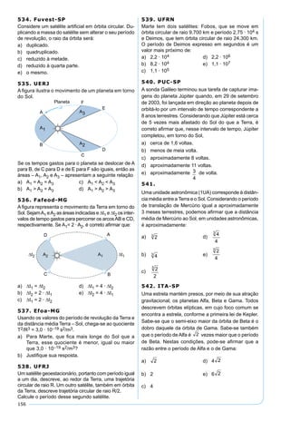 156
534. Fuvest-SP
Considere um satélite artiﬁcial em órbita circular. Du-
plicando a massa do satélite sem alterar o seu período
de revolução, o raio da órbita será:
a) duplicado.
b) quadruplicado.
c) reduzido à metade.
d) reduzido à quarta parte.
e) o mesmo.
535. UERJ
A ﬁgura ilustra o movimento de um planeta em torno
do Sol.
Se os tempos gastos para o planeta se deslocar de A
para B, de C para D e de E para F são iguais, então as
áreas – A1, A2 e A3 – apresentam a seguinte relação
a) A1 = A2 = A3 c) A1 < A2 < A3
b) A1 > A2 = A3 d) A1 > A2 > A3
536. Fafeod-MG
A ﬁgura representa o movimento da Terra em torno do
Sol. SejamA1 eA2 as áreas indicadas e ∆t1 e ∆t2 os inter-
valos de tempo gastos para percorrer os arcosAB e CD,
respectivamente. Se A1= 2 · A2, é correto aﬁrmar que:
a) ∆t1 = ∆t2 d) ∆t1 = 4 · ∆t2
b) ∆t2 = 2 · ∆t1 e) ∆t2 = 4 · ∆t1
c) ∆t1 = 2 · ∆t2
537. Efoa-MG
Usando os valores do período de revolução da Terra e
da distância média Terra – Sol, chega-se ao quociente
T2/R3 = 3,0 · 10–19 s2/m3.
a) Para Marte, que ﬁca mais longe do Sol que a
Terra, esse quociente é menor, igual ou maior
que 3,0 · 10–19 s2/m3?
b) Justiﬁque sua resposta.
538. UFRJ
Um satélite geoestacionário, portanto com período igual
a um dia, descreve, ao redor da Terra, uma trajetória
circular de raio R. Um outro satélite, também em órbita
da Terra, descreve trajetória circular de raio R/2.
Calcule o período desse segundo satélite.
539. UFRN
Marte tem dois satélites: Fobos, que se move em
órbita circular de raio 9.700 km e período 2,75 · 104 s
e Deimos, que tem órbita circular de raio 24.300 km.
O período de Deimos expresso em segundos é um
valor mais próximo de:
a) 2,2 · 104 d) 2,2 · 106
b) 8,2 · 104 e) 1,1 · 107
c) 1,1 · 105
540. PUC-SP
A sonda Galileo terminou sua tarefa de capturar ima-
gens do planeta Júpiter quando, em 29 de setembro
de 2003, foi lançada em direção ao planeta depois de
orbitá-lo por um intervalo de tempo correspondente a
8 anos terrestres. Considerando que Júpiter está cerca
de 5 vezes mais afastado do Sol do que a Terra, é
correto aﬁrmar que, nesse intervalo de tempo, Júpiter
completou, em torno do Sol,
a) cerca de 1,6 voltas.
b) menos de meia volta.
c) aproximadamente 8 voltas.
d) aproximadamente 11 voltas.
e) aproximadamente 3
4
de volta.
541.
Uma unidade astronômica (1UA) corresponde à distân-
cia média entre a Terra e o Sol. Considerando o período
de translação de Mercúrio igual a aproximadamente
3 meses terrestres, podemos aﬁrmar que a distância
média de Mercúrio ao Sol, em unidades astronômicas,
é aproximadamente:
a) d)
b) e)
c)
542. ITA-SP
Uma estrela mantém presos, por meio de sua atração
gravitacional, os planetas Alfa, Beta e Gama. Todos
descrevem órbitas elípticas, em cujo foco comum se
encontra a estrela, conforme a primeira lei de Kepler.
Sabe-se que o semi-eixo maior da órbita de Beta é o
dobro daquele da órbita de Gama. Sabe-se também
que o período de Alfa é vezes maior que o período
de Beta. Nestas condições, pode-se aﬁrmar que a
razão entre o período de Alfa e o de Gama:
a) d) 4
b) 2 e) 6
c) 4
 