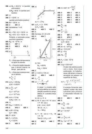 160
396. a) MA = 45,6 N · m (sentido
anti-horário)
b) MB = 84 N · m (sentido anti-
horário)
397. A
398. C = 120 N · m
(sentido anti-horário positivo)
399. Mr = 120 N · m
400. D 401. B
402. Verdadeiras: 1 e 6.
403. E
404. M1 = 750 · 0,2 = 150 N · m
M2 = 510 · 0,3 = 153 N · m
Portanto, a namorada conse-
gue tirar o parafuso.
405. MR = 6 · 105 N · m
406. C 407. C
408. D 409. B 410. D
411. A
412. a)
F1

→ força que a tampa exerce
no apoio do abridor.
F2

→ força de reação daquela
que o abridor exerce na
tampa para abrí-la.
F3

→ força que a pessoa exer-
ce no abridor.
b)
F
F
p
a
=
1
6
413. a) mc = 240 Kg
b) N = 3.200 N
414. a) d
d
H
T
= 1023
b) x = 1023 cm
c) v = 1013 m/s
415. a) m = 1,5 kg
b) M2 = 6 N · m
416. A
417. MFR = 1.200 N · m
418. B 419. A 420. A
421. a) M = 2,0 kg
b) F = 84N
422. P = 30 N
423. F1 = 0,75 N
F2 = 0,25 N
424. D 425. B
426. a)
b) m Kg= 2
427. a) Fc = 1,3 · 102N
b) Fa = 26N
428. B 429. D 430. D
431. E
432. Corretas: 01, 03 e 04.
433. A 434. C
435. a)
b) Sim
NC = 400 N
FatC = 150 N
436. E
437. x = 0,25 m = 25 cm
438. D 439. C 440. D
441. f
P
at =
4
442. a)
A carga + q recebe ação
da força elétrica na mesma
direção e sentido do campo
elétrico.A– q recebe a força
elétrica.
b) M = q · E · d
443. a) M · 4 · cos α = H · 14 · cos α
+ P · 30 · cos α
4 M = 14 H + 30 P
b) T · 18 · sen β = P0 · 36
+ P · 72
Tsen β = 2 P0 + 4 P
444. B 445. C 446. C
447. E
448.
449. B 450. D 451. A
452. D 453. B 454. A
455. E 456. D 457. A
458. D 459. C 460. A
461. D 462. C 463. C
464.
F
F
P
S
= 90
465.
P
P
´
,
=
1
121
466. E 467. C 468. E
469. B 470. B
471. a) g = 1,2 m/s2
b) P = 96 N
472. B 473. D 474. B
475. M = 6 · 1024 kg
476. g = 12,5 m/s2
477. g´ = 8 g
478. M
M
H =
8
479. PJ = 2,64 · 103 N
480. B
481. a) g = 0,95 m/s2
O valor não está de acordo
com o texto. Com essa
aceleração, os trabalha-
dores não teriam a mesma
sensação de estarem na
superfície da Terra.
b)
A energia fornecida pelo
artefato nuclear não seria
suficiente para provocar
a velocidade indicada no
texto.
482. D 483. E 484. E
485. B
486. a
d
d
b g m s
L
T
L
) ,
)
=
=
0 6
165 2
487. g = 1,6 m/s2
488. C
489. g G R´=
2
3
µ π
490. gs – gs = ω2 · R
491. C 492. B 493. E
 
