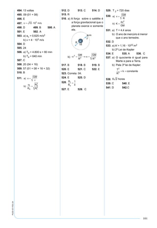 161
PV2D-07-FIS-24
494. 13 voltas
495. 09 (01 + 08)
496. E
497. v = ⋅10 103
m/s
498. D 499. B 500. A
501. E 502. A
503. a) ac = 0,625 m/s2
b) v = 4 · 103 m/s
504. D
505. 24
506. a) T0 = 4.800 s = 80 min
b) T4 = 640 min
507. C
508. 20 (04 + 16)
509. 57 (01 + 08 + 16 + 32)
510. B
511. a v
GM
r
b
R
R
i
e
e
i
)
)
=
=
ω
ϖ
3
3
512. D 513. C 514. D
515. R
516. a) A força sobre o satélite é
a força gravitacional que o
planeta exerce e somente
ela.
b)
517. B 518. B 519. B
520. E 521. C 522. E
523. Correta: 04.
524. E 525. D
526. R
R
1
2
1
4
=
527. E 528. C
529. T 2 = 720 dias
530. a v
GM
R
b K
GM
)
)
=
=
4 2
π
531. a) T = 4,4 anos
b) O ano de mercúrio é menor
que o ano terrestre.
532. D
533. a) A´= 1,16 · 1022 m2
b) 2ª Lei de Kepler
534. E 535. A 536. C
537. a) O quociente é igual para
Marte e para a Terra.
b) Pela 3ª lei de Kepler:
T
R
k
2
3
= = constante
538. 6 2 horas
539. C 540. E
541. D 542.C
 