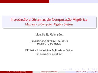 Introdu¸c˜ao a Sistemas de Computa¸c˜ao Alg´ebrica
Maxima - a Computer Algebra System
Marcilio N. Guimar˜aes
UNIVERSIDADE FEDERAL DA BAHIA
INSTITUTO DE F´ISICA
FIS146 - Inform´atica Aplicada a F´ısica
(1◦ semestre de 2017)
M. N. Guimar˜aes (UFBA) Introdu¸c˜ao ao Maxima FIS146 (2017.1) 1 / 39
 