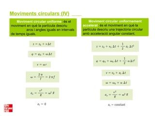 Moviment circular uniforme: és el
moviment en què la partícula descriu
arcs i angles iguals en intervals
de temps iguals.
Moviment circular uniformement
accelerat: és el moviment en què la
partícula descriu una trajectòria circular
amb acceleració angular constant.
Moviments circulars (IV)
 