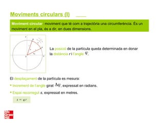 Moviment circular: moviment que té com a trajectòria una circumferència. És un
moviment en el pla, és a dir, en dues dimensions.
La posició de la partícula queda determinada en donar
la distància r i l’angle .
El desplaçament de la partícula es mesura:
 Increment de l’angle girat , expressat en radians.
 Espai recorregut s, expressat en metres.
Moviments circulars (I)
 