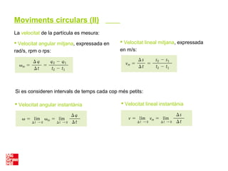 La velocitat de la partícula es mesura:
Si es consideren intervals de temps cada cop més petits:
 Velocitat angular mitjana, expressada en
rad/s, rpm o rps:
 Velocitat lineal mitjana, expressada
en m/s:
 Velocitat angular instantània  Velocitat lineal instantània
Moviments circulars (II)
 