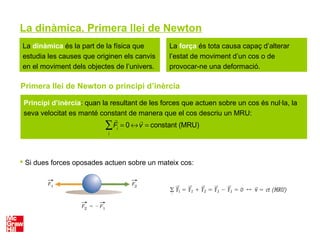 La dinàmica. Primera llei de Newton
La dinàmica és la part de la física que
estudia les causes que originen els canvis
en el moviment dels objectes de l’univers.
La força és tota causa capaç d’alterar
l’estat de moviment d’un cos o de
provocar-ne una deformació.
Primera llei de Newton o principi d’inèrcia
 Si dues forces oposades actuen sobre un mateix cos:
Principi d’inèrcia: quan la resultant de les forces que actuen sobre un cos és nul·la, la
seva velocitat es manté constant de manera que el cos descriu un MRU:

Fi
= 0 ↔

v = constant (MRU)
i
∑
 