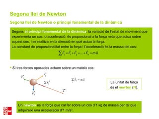 Segona llei de Newton
Segona llei de Newton o principi fonamental de la dinàmica
 Si tres forces oposades actuen sobre un mateix cos:
La unitat de força
és el newton (N).
Un newton és la força que cal fer sobre un cos d’1 kg de massa per tal que
adquireixi una acceleració d’1 m/s2
.
Segons el principi fonamental de la dinàmica, la variació de l’estat de moviment que
experimenta un cos, o acceleració, és proporcional a la força neta que actua sobre
aquest cos, i es realitza en la direcció en què actua la força.
La constant de proporcionalitat entre la força i l’acceleració és la massa del cos:

Fi
=

F1
+

F2
+...+

Fn
= m

a
i
∑
 