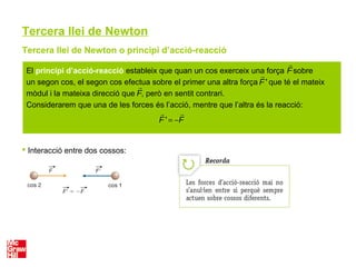 Tercera llei de Newton
Tercera llei de Newton o principi d’acció-reacció
 Interacció entre dos cossos:
El principi d’acció-reacció estableix que quan un cos exerceix una força sobre
un segon cos, el segon cos efectua sobre el primer una altra força que té el mateix
mòdul i la mateixa direcció que , però en sentit contrari.
Considerarem que una de les forces és l’acció, mentre que l’altra és la reacció:

F

F

F '

F ' = −

F
 