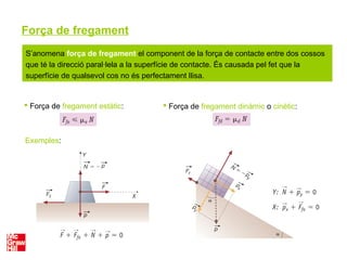 Força de fregament
 Força de fregament estàtic:  Força de fregament dinàmic o cinètic:
Exemples:
S’anomena força de fregament el component de la força de contacte entre dos cossos
que té la direcció paral·lela a la superfície de contacte. És causada pel fet que la
superfície de qualsevol cos no és perfectament llisa.
 