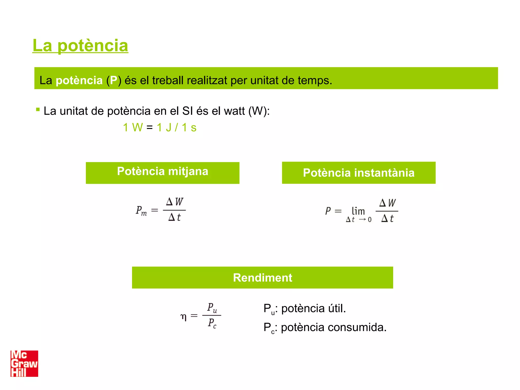 La potència
La potència (P) és el treball realitzat per unitat de temps.
 La unitat de potència en el SI és el watt (W):
1 W = 1 J / 1 s
Rendiment
Potència instantàniaPotència mitjana
Pu: potència útil.
Pc: potència consumida.
 